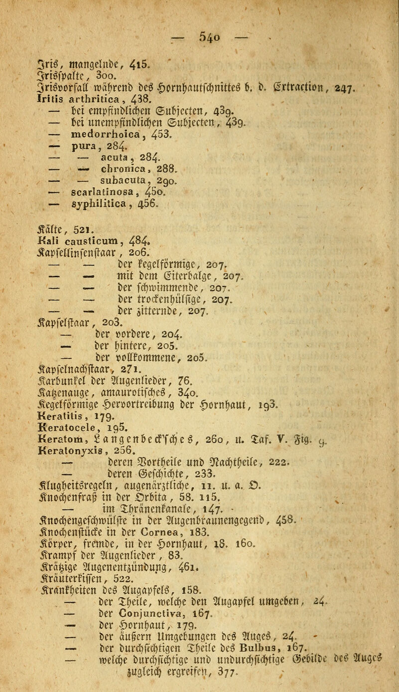 3rt3, mangelnbe, 4i5. %rUfpaUc, 3oo. 3ri$»orfaff nn^renb be3 Iwnfmutfcfynitteg 6. b. fifjrtraction, 247, Iritis arthritica, 438. — Ui empftnMwtt ©ufcjccten, 43g. — bei unempfmblicfyen ©uöjecten, 439. — medorrhoica, 453. — pura, 284. — — acuta, 284. — — chronica, 288. — — subacuta, 290. — scarlatinosas 45o. — syphilitica, 456. Ääfte, 521. Kali causticum, 484» •ftapfettinfenftaar, 206. — — ber kegelförmige, 207. — — mit bem GnterMge, 207. —- — ber fcfyroimmenbe, 207. — — ber trocfenf>iftjige, 207. — — ber atttentbe, 207. Äapfelftaar, 2o3. — ber »orbere, 204. — ber untere, 205. — ber wtffommene, 2o5. Äapfefctad&ftaar, 271» ÄaröunM ber 2(ugenfieber, 76. itakenauge, amaurotifcfyeS, 340. ixeg'efförmige £er*>ortret&ung ber £ornfjaut, ig3. Keratitis, 179. Reratocele, 195. Keratom, S a ng enöe effefy e S, 260, it. Xaf. V. $ig. 9. Keratonyxis, 256. — beren $ort#et(e unb 9£adjt0etfe, 222. — bereit @eftf)tcfyte, 233. Jtfag&eitSregetn, augenär3t(itf)e, 11. u.a. £>. Änocfyenfraf in ber £)rfcita, 58. 115. — im £f>ränenfrma(e, 147. - jtnecfyengefcfyttutljfe in ber 2(ugen&raunengcgenb, 458. Änod)enftittfe in ber Cornea, i83. Körper, frembe, in ber «£>owfmut, 18. 160. Krampf ber Sfugentieber , 83. Ärä^ige 5(ugenentäünbung, 461. Äräuterfiffen, 522. j?ranff)eiten beS STugapfefö, i58. — ber Steile, welcfye ben Augapfel umgeben, 24, — ber Conjunctiva, 167. — ber £ornf>aut, 179. — ber äußern Umgebungen bc$ #uge§, 24. — ber burä)|M)ttgen Steife bcö Bulbus, 167. — welche bur$ft<|tige unb unburcfyftcfytige @e&if.i>e bcS iHugcS augläcfy ergreifen, 377.