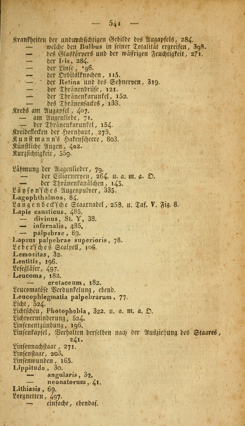 5\ranft)eitcn ber unbuWbftcfyttgen @cMrbc bc$ STugapfcfö, 284. — rocfcfyc ben Bulbus in feiner Xotaütat ergreifen, 398. — bei ©faöFörperS unb ber roäffrtgen ^cucfyttgFeit, 271. — ber Iris, 284. — ber Stufe, 96. — ber iMütatfnocfren, n5. — ber Retina unb beS ©efmemn, 3i9. — ber £f>ränenbrufe, 121. — ber XtyräncnfarunFcl, i52. — be3 XJmtnenfacfeS , i33. ÄrcW am Stugapfef, 407. — am Stugcnltebc, 71. — ber XfjräncnfarunM, 154. ^reibeflecfen ber £orntyaut, 27a. ÄunjtmanrfS |>afenfd)eere, 8o3. ÄünftUd^c 2ütgen, 402. Äurajtdjtigfett, 35g. Säfmtung ber Stugenfieber, 79. — ber QsUtantewen, 264. u. a. m. a. Ö. — ber Itjtänmfanätzen, 143. £äpfon1fcf)e$ Slugenpufoer, 335.. Lagophthalmos, 84. Sangen&ecffcfye ©taamabcl, 258. u. Xaf. V. $tg. 8, Lapis causticus, 4^5. — divinus, St. Y, 38. — infernalis, 485. — palpebrae , 69. Lapsus palpebrae superioria, 78. S e b e r1f i e S ©cafpell, 1 öS. Lemositas, 32. Lentitis, 196. Sefegläfer, 497. Leucoma, 182. — cretaceum, 182. Seucontatö'fe SBerbunfelung, efcenb. Leucophlegmatia palpebrarum, 77. mt, 524. Stcfytfcfyeu, Photophobia, 3a2, u. a. m. a. £). Std)t»ermtnbertmg, 524. Sinfenentsünbung, 196. Stnfenfapfel, 23erf>a(ten berfetfcen nad) ber ^u^ie^ung be3 (ataareS, 241. Stnfennacfyftaar, 271, Sinfenjlaar, 2o3. Sinfennmnben, 165. Lippitudo s 3o. — angularis, 32. — neonatorum,-41* Lithiasis, 69. Sorgnetten, 497- — etnfadje, efcenbaf.