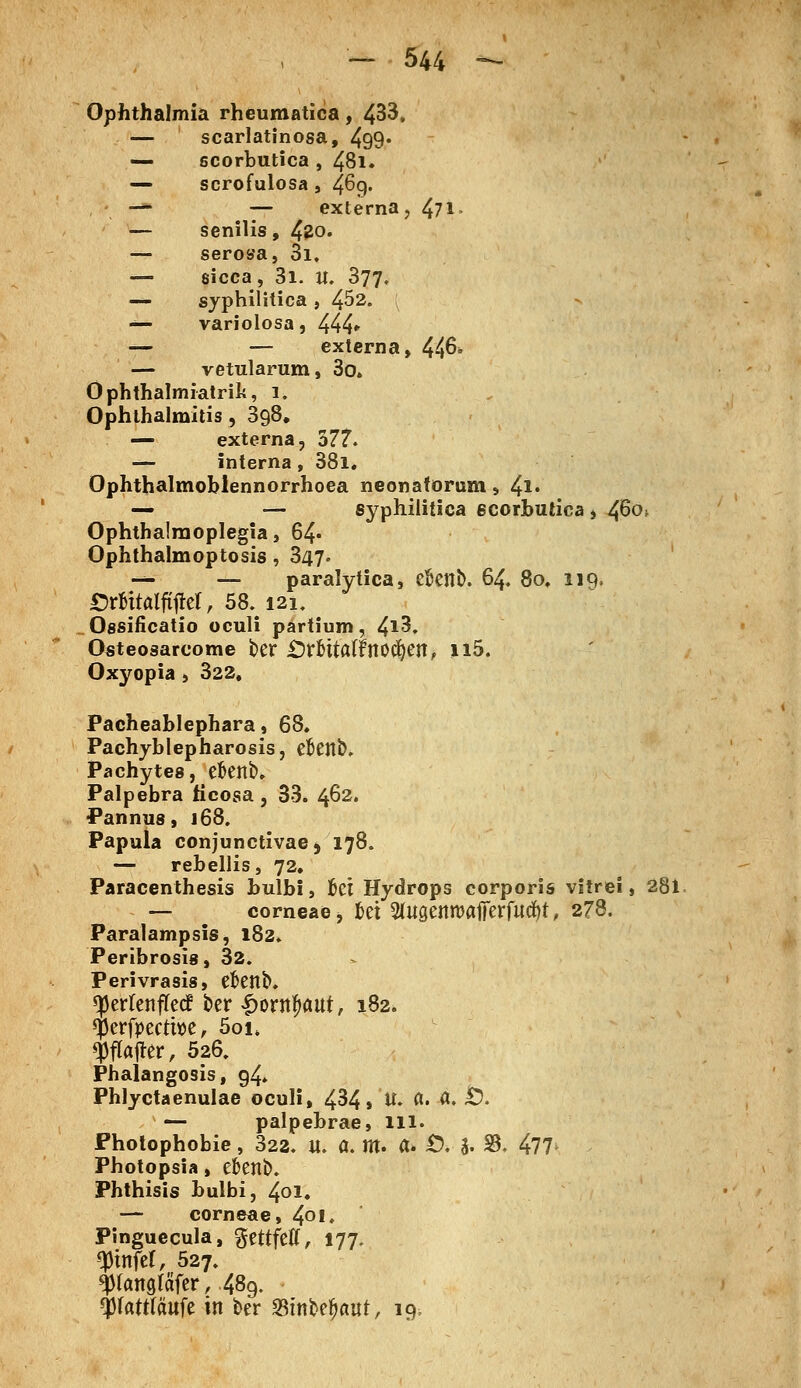 Ophthalmia rheumatica, 433. — scarlatinosa, 499* — scorbutica , 48i. — scrofulosa, 469. ■—■ — externa, 471- — senilis, 420. — serosa, 3i. — sicca, 3i. U. 377. — syphilitica , 4^2. ■*■*- variolosa, 444* — — externa, 446* — vetularum, 3o» Ophthalmiatrie, 1. Ophthalmitis, 398. — externa, 377. — interna, 38i. Ophthalmoblennorrhoea neonatorum, 41« — — syphilitica 6Corbutica , 4^°^ Ophthalmoplegia, 64» Ophthalmoptosis, 347. -** — paralytica, ekttb. 64. 8o, liq. £)rfcttalftjM, 58. 121. Ossificatio oculi partium, 4*3. Osteosarcome ber iDr&ttarinodjen, Il5. Oxyopia , 322, Pacheablephara, 68* Pachyblepharosis, dJenb. Pachytes, ekttb. Palpebra ficosa , 33. 462. Pannus, 168. Papula conjunctivae 5 178. — rebellis, 72. Paracenthesis bulbi, fcci Hydrops corporis vitrei, 281 — corneae, fcet 2(iigettrcafierfutf)t, 278. Paralampsis, 182. Peribrosis, 32. Perivrasis, efcettb. ^erfenflecf ber £ontf>aut, 182. $erfpecth>e, 5oi. fffejter, 526. Phalangosis, g4» Phlyctaenulae oculi, 434» H» <*• <*• £• — palpebrae, lll. Photophobie, 322. U. a. m. a* Ö* a- 33. 477> Photopsia, efcenb. Phthisis bulbi, 401. — corneae, 4°l. Pinguecula, gettfeff, 177. Q3infef, 527. $rcmgläfer,,48g. $(att(äufe in ber Stnbdjaut, 19;