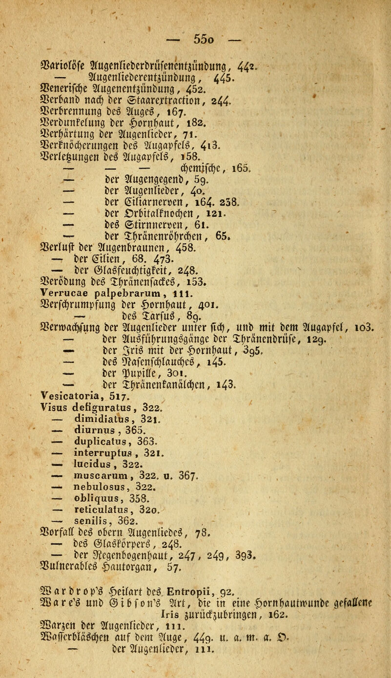 Varioföfe ^ugenfteberbritfenc ntsünbung, 44*- — 2rugentteberent$ünbung , 445. SSenerifcfye 2fagenent$ünbung, 452. SSerknb nacfy ber ©taarejrtraction, 244. Verbrennung beS 2(uge$, 167. S3erbun?elung ber £ow&«ut, 182. Verhärtung ber 2ütgen(ieber, 71. Verböserungen be$ Augapfels, 4i3. Verlegungen be$ 2fagapfel$, i58. — ' — — cfyemjfcfyc, i65. — ber 2(ugengegenb, 5g. — ber 2(ugentteber, 4°» — ber ©ßarner»en, 164. 238. — ber Örbitatfnocfyen, 121. — be£ @tiwner»en, 61. — ber £$ranenrö£rdjen, 65» Vertufi: ber 2(ugen&raunen, 458. — ber (Sitten, 68. 473. — ber ©laSfeudjttgfeit, 248. VerÖbung be£ S^ränenfatfeS, i53. Verrucae palpebrarum, 111. Verfcfyrumpfung ber £ornfwut, 4°'» — beS XarfuS f 89. Verwacfyfung ber 2(ugentteber unter f!d), unb mit Um 2(ugapfef, io3. — ' ber 2fa$fityrung$gange ber £f>ränenbrüfe, 129. — ber 3ri$ mit ber |>ornf>aut, 395, — beS ^afenfd)lauc^eö, i45. — ber ^upiffe, 3oi. — ber Xtyränenfanättfyen, i43. Vesicatoria, 517. Visus defiguratus, 322. — dimidiatus, 321. — diurnus , 365. — duplicatus, 363. — interruptus ,321. — lucidus , 322. — muscarum, 322. u. 367. — nebulosus, 322. —- obliquus, 358. — reticulatus, 32o. — senilis, 362. Vorfall be$ ofcern SfogenftebeS, 78, — be$ ©foSforperS, 248. — ber 9?egenfcogenfmut, 247, 249, 393. Vulnerables £autorgan, 57. SB a r b r o p'$ £eifart beS Entropü,. 92. SBare1^ unb ©i&fon'S 2frt, bie in eine ijornfautwunbe gefallene Iris juriitf sufcrtngen \ *62. SÖar^en ber Sfugenftcber, 111. SEBaflFerMfödjen auf Um Sfage, 449. u. a. m. a. £>. — ber Sfagenfieber, m.