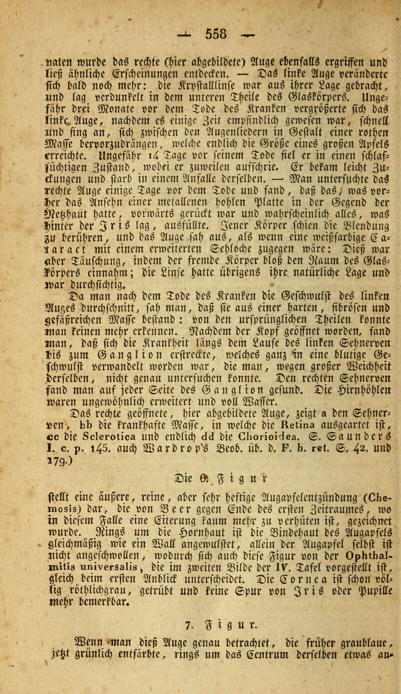 itaten würbe U$ rechte (frier abgebilbete) 5(uge ebenfalls ergriffen unb ließ ätjnücfye (Srfcfyeinungen entbeef en. — ©ad linFe 2fuge oeränberte jtet) balb noefy mefw: bie ^rpftatttinfe war au$ i^rcr Sage gebraut, wnb tag »crbunFett in bem unteren Steife be$ ©faSFörperS. Unge-- fä$r brei Sföonate »w bem Xobe beS ÄranFen vergrößerte frei) ba$ IinFc2(uge, nacfybeni e3 einige geit empftnMicf) gewefen mar, fcfyneff ainb fing an, ftcb smtfdfjen ben ?tugenttebern in @ejtalt einer rotten £D?affe beroorjubrängen, meiere enb(itf) bie ®roße eineS großen 2lpfefS erregte. Ungefähr i4 Sage oor feinem £obe fiel er in einen fdjfaf* |üd)tigen 3ujtanb, wobei er juroetfen auffcfyrie. @r beFam feiert 3u- cfungen unb jtar6 in einem Slnfaffe berfetben. — SD?an unterfucfyte ba§ redete Stuge einige Tage »er bem £obe nnb fanb, ba$ ba$, wa$ por- |>er H$ 9Jnfet)n einer metatfenen tyofrten platte in ber @egenb ber %lti$a\\t r)atte, »orwärtö gerücft n>ar nnb wat)rfcf)ein(icf) atfeS, ma^ hinter ber 3 r i $ lag , auffüllte. 3^ner Körper fcfyien bie 23fenbung ^u berühren, nnb ba$ 2tuge fa£ au$, 0 wenn eine weißfarbige @a* taract mit einem erweiterten ®et)f6d)e zugegen märe: £rieß mar aber Xäufcfyung, inbem ber frembe Körper bloß ben 3?aum beS @Ia^ förperS einnahm; bie Sinfe t)atte übrigens i£re natürliche Sage nnb jpar burcfyficfytig, £a man nact) bem Xobe beS JtranFen bie @efd)wuffr beS IttiFen 3fa.§e$ 'burcfyfctmitt, fat) man, baß fte auS einer garten, ftbröfen unb gefäßreichen 50?affe bejtanb : »on ben urfprüngficfyen Steilen Fonnte anan Feinen mefw erFennen. 9cacfybem ber £opf geöffnet morben, fanb :man, ba^ ftcfy t>k 5tranFt)ett längs Um Saufe beS linFen ©et)nerpen JriS sunt ©angtion er|trecfte, weichet ganj in eine Hutige @e- fcfywurft perwanbett werben mar, bie man, wegen großer Sßeicfybeit jfcerfetben, nicfyt genau unterfucfyen Fonnte. £en rechten ©et)nerpen fanb man auf jeber (Seite beS @ a n g l i o n gefunb. Die Irirnfwfriert waren ungewöhnlich erweitert unb pott 2öaffer. DaS rechte geöffnete, frier abgebildete 2luge, seigt a Un ©et)ner-- »en, bb bie FranFlmfte SWaffe, in welche bie Retina ausgeartet ift, cc bie Sclerotica unb enbfid) dd bie Cliorioidea. ®. ©aunberS 1. c. p. 145. auefy 2Barbrop^ 33eob. üb. b. F. h, ret ®# 42« wnb 179O Sie & $ i g u r fleKt eine äußere, reine, aber fetyr heftige 5fugapfefcntaünbung (Che- mosis) bar, bie »ort Sc er gegen (inibe be3 crjlen 3eitraumed, wo in biefem %aflt eine Eiterung Faum mebr au oert)üten ifl, gewidmet würbe. S'üingS um bie £ornt)aut iil 'bie 25inbeJ^aut beö 2fuga»feia ötei^mäßig wie ein SBaff angewufffet, atTeiu ber Augapfel fefbii ift 3iid)t angefct)wotten, woburci) ftet) and) biefe ^igur oon ber Ophthal- mitis universalis, bie im ^weiten fBitte ber IV. Jafel »orgejtefft iil, gteidt) beim erflen ^nbtief unterfc^eibet. X)ie Cornea ifl febon »o'l» lig rötf)(ict)grau, getrübt unb Feine ©pur oon Sri« ober qjuptffe me^r bemerFbar. 7. ^ t g u r. SQBenn *mau bieß 3Tuge genau betrachtet., bie früher graublaue, jefct grünlich entfärbte, ringö um HB (Jaitrum berfelbon ttrva$ an*