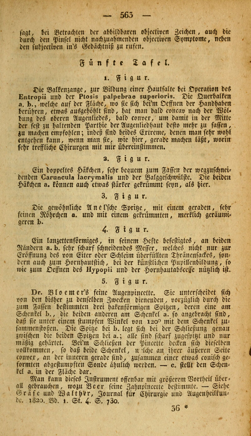fagt, bei «Befrachten ber «MülMarcn objectioen Beteuert, auef) bie burd) ben fpinfcl nicfyt natfwtab'menbcn objeetioen ©ymptome, neben ben fufcjcctwen itfö öebäcfytmjj ju rufen. 8 ü n f t c £ o f e l i. 5 i 9 u r. ©ic SalPcnjangc, sur 33tfbung einer £autfa(te 6ei Operation be$ Entropii unb ber Ptosis palpebrae superioris. Sic Querbaifett a. b., roelcfye auf ber fttäcfye, wo fte ftcf) bei'm öeffnen ber $antyabtn berühren, etwa* auägeljöbtt ftnb, fmt man Dafb concao naefy ber 3Öö(- bung be$ oberen Stagenfteb'eä, Mb conwx, um bamtt in ber SWitte ber fcjr ju f>a(tenben >})art^ie ber SUtgenliebtyaut t»efto mei)r an faffen, $u machen empfohlen; inbeß ftnb betbeS (Sjrtreme, benen man fefyr wofyl entgegen fann, wenn man fte, wie tyier, gerabe machen (äft, worin fe£r trcfftitfje Chirurgen mit mir übereinjUmmen. a. % t g u r. @in boppelteS f>ctfcfyen, fefir bequem $um Raffen ber rocgjufcfynet-' benben Camncula lacrymalis unb ber Salggefd&nmlfre. Die beiben £&? cfyen a. fonnen auefy ttroaü jlä'tfer gef nimmt fetm, aB $ier. 3. g i g u r. Sie gewöhnliche 5fnerfä> Sprite, mit einem geraben, fe^r feinen 9?ö£r$en a. unb mit einem gekrümmten, merftiefy geräumU geren b. 4- d t g u r. @tn lanaettenförmigeS, in feinem |>effe bcfcftigtcS, an betben Räubern a.b. fefjr fcfyarf fc^neibenbeö gftefiTer, ml&)t§ nicfyt nur $ur Eröffnung be3 oon Cutter ober ©cfyteim itberfüfften XOräncnfatfeS, fen* bern auefy sunt £orn£autfttcfy, Ux ber nmiHtcfyen ^upttfenbttbung, fo n>ie junt JDeffnen be$ Hypopii unb ber ^ow^autabSceffe nütjficfy ift. 5. g i g u r. Dp. 35to enterb feine Sfagenptncette. ©ie unterfcfyeibct ftcfy »on ben biöf>er ju benfefben Sieden bienenben, ooraügltcfy burefy bie gum %atftn beftimmten brei fadenförmigen ©pt£en, bereu eine am ©cfycnM b., bie beiben anberen am ©cfyenM a. fo angebracht ftnb , baß fte unter einem ftumpfen SßinM »on 1200 mit bm ©cfyenM su= fammenftofen. Sie ©piije bei b. tegt ftd) bei ber ©cfyfiejwng genau swifcfyen bk beiben ©pt£en Ui a.; äffe ftnb fcfyarf sugefpt£t unb nur mäfng gehärtet. S3ei1m ©fließen ber *j)incette beefen ftcfy i>iefet6eit oofltfommcn, fo ba$ beibe ©cfyenfet, .»ttfdje an tfjrer äußeren ©eite eonoejf, an ber inneren gerabe ftnb, aufammen einer ztxt>a$ conif^ ge= formten abgeftumpften ©onbe ^nftc^ meten. — c ftettt t>cn ©^en-- M a. in ber fttäcfye bar. ffian fann biefeö Snjlrument ofenbar mit größerem 23ortf>eif über^ att gebrauchen, woju 23eer feine 3a^nptrtcerte Ufiimmit. — ©ie^e @räfe unb 29a(t^vr, Journal für Chirurgie unb Stugcn^cUfun- bc. 1820. sb. 1. ©t. 4. ©. 730. 36 *