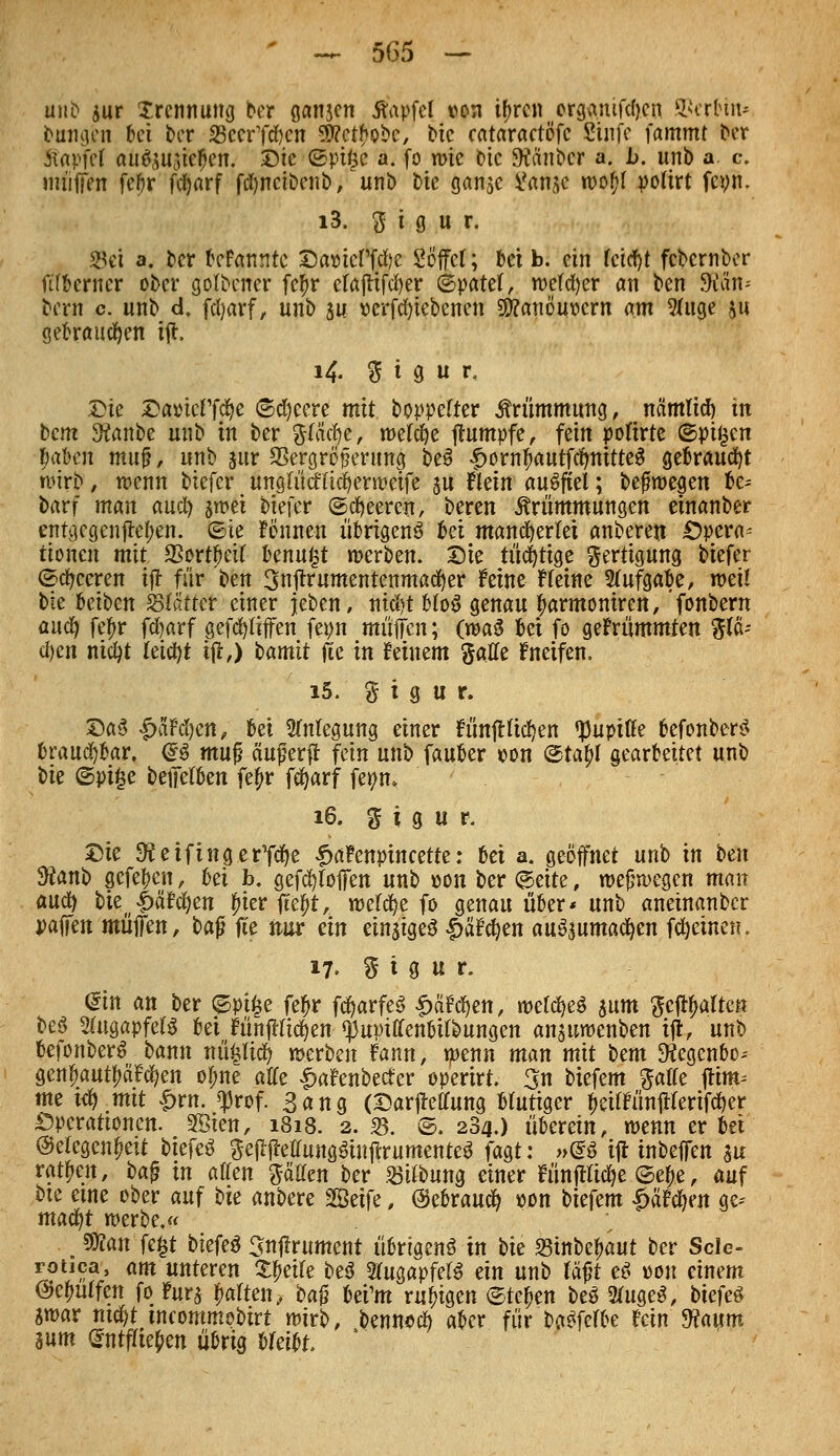 miD äur Trennung ber ganjcn tfapfel von tyrcn Mftjmfcften. Serbin* bangen tei ber SccrTtöcn S0?ct^obc^ bie cataractöfc Stufe fammt bor Stapfei aiifyütftfen. Die (Sptgc a. fo me t»tc SRctnbcr a. l>. unb a. c. muffen febr fcljarf fcfyncibenb, unb t)ie ganje Sanae woftf potirt fcvn. i3. 3 i 9 u r. Sei a. ber tcfctnntc DamTfcfye Söffet; bei b. ein fcicfyt fcbernber ftfberner ober gofbener fcf>r efajttfd)er ©patef, wefcfyer an ben 9ian* bern c. unb d. fctyarf, unb gu verriebenen SSftanöuvcrn am 2fuge 511 gebrauchen ift, 14. 5 i g u t\ Die Da»ieff$e Speere mit boppefter Krümmung, nämlid) in bcm 3?anbe unb in ber fttäcfye, welche Rumpfe, fein poftrte ©pi^en fmben muß, unb pr SSergrö jjenma, be3 |>ornf>autfctmitte$ gebraucht wirb, wenn biefer unglücHicfyerweife $u flein auffiel; befüwegen be= barf man auct) jwei biefer ©beeren, beren Krümmungen einanber entgegengehen, ©ie Fönneu übrigens bei mancherlei anberen Opera- tionen mit SSort^eif Unn^t werben. Die tüchtige Fertigung biefer ©beeren iff für ben 3njtrumentenmatf)er feine Heine Aufgabe, weil bie bcibcn Stätter einer jeben, ni$t btoS genau fmrmoniren, fonbern aucf) feljr fcfyarf gegriffen fepn muffen; (rcaS bei fo gekrümmten %lfc d)m nicfyt teicfyt iff,) bamit fie in feinem %aUe fneifen. i5. % i g u r. DaS |>äM}en, bei Anlegung einer f ünff ticken ^upiffe befonberS brauchbar. @$ m\x% äujjerff fein unb fauber von @tajl gearbeitet unb bie ©pi£e beffetben fe£r fcfyarf fepm 16. ^ i g u r. Die ^etfingerycfye £a?cnptncette: bei a. geöffnet unb in ben Üftanb gefehlt, Ui b. gefcfyfoffen unb von ber ©eite, weswegen man aucf) bie(i»äM)en fiier ffef)t, wefcfye fo genau über* unb aneinanber vatfen muffen f bafj ffe nur ein einiges |>afd)en auszumachen (feinen. 17. % t g u r. <$in an ber ©pi($e fef>r fcfyarfeS £äfdjett, wetcfyeö $um $eftyalteß beö 2ütgapfet$ bei fünffachen ^uptffenbilbungen ansuwenben tff, unb befonberS bann nü£li$ werben Fann, wenn man mit bem SKegcn&o- gen£autf;äfcfyen ot;ne äffe |)afenbecfer operirt 3n biefem gaffe ftim^ me i<b>.mt £rn. $rof. Sang (Darffeffung Mutiger fieiffünffterifcfier Operationen. 5Öien, 1818. 2. 33. ©. 284.) überein, wenn er bei @etegenf?eit tiefet geffffeffungSiuffrumenteS fast: »<Sß iff inbeffen m ratften, ba$ in äffen gälten ber »Übung einer Fünfflicfye ©e^e, auf bie eine ober auf bie anbere SBBetfe, (gebrauch von biefem £äfcfyen a>- macfyt werbe.« ^ S)?an fe^t biefeß Snffrument übrigen^ in bie 23inbefmut ber Scle- roiica, am unteren Steile be$ StugapfeB ein unb fäf?t e^ von einem @ei)ulfen fo furj Ratten, M$ bei'm ruhigen Stehen be^ 2tuge3, biefeö swar mc^t incommobirt wirb, bennecf) aber für ba^fefbe fein Vlaum 3um (gntfriepen übrig bleibt '