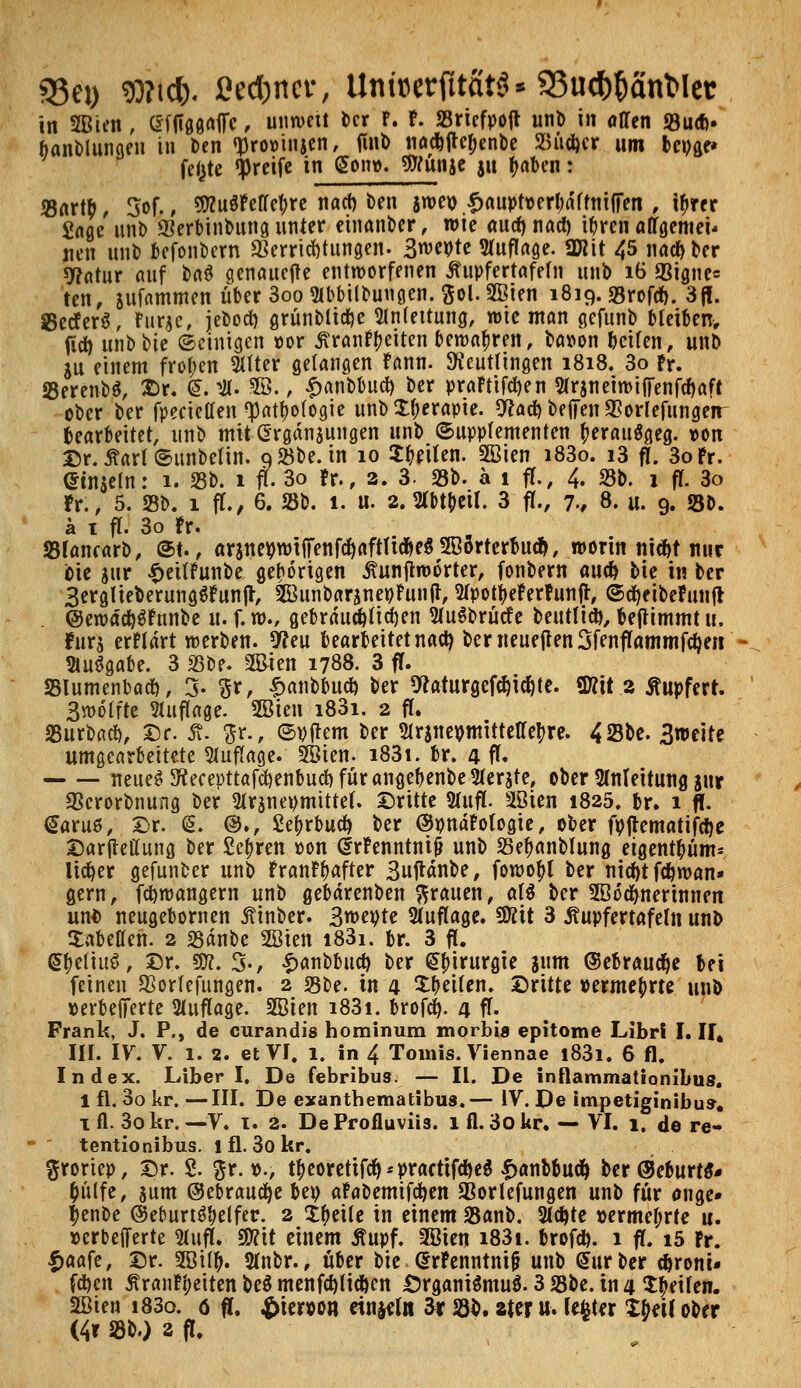 95ei) $?tc&. ßed&ncr, UnfoerfttfitS« 33ucfc()anMet in 2Bien, (Sfftggaffc, unweit ber F. F. 23riefpofl unb in offen 23ud>» banblungen in t>en »promnjen, tfnb nad^ftef»en^e S3ü#cr um beuge» fefete greife in gen». g»un&e ju f^nben: 33artb, 5of., 9KuSFelle!;re nact) Den jweio ^auptK>erl;dftntfiTen , tyrer Sage unb iKerbinbungunter einander, wie öuef)nact) tyrenaffgemei* nen mit) befonbern Verrichtungen. 3wepte Stuflage. SWtt 45 nackter sy^atur auf Dnö genauere entworfenen jtupfertafefn nnb 16 <8igne= ten, sufammen Über3oo2(bbilbuugen. ftol.SBien 1819. SBrofrf). 3fl. 23ecfer$, Fur$e, jebod) grünbticf)e Slnleitung, wie man gefunb bleiben, fiel) unbbte ©einigen cor Ärantyeiten bewahren, ba»on teilen, unb SU einem froren Sitter gelangen Fann. Reutlingen 1818. 3o fr. 23erenb$, Dr. <S. #. 3B., £anbbucf) ber praFtifcf)en Slrsneiwiffenfcffaft ober ber fpecietten ^at&ofogie unb Xf;erapie. 9*ad) befreit $orlefunge?r bearbeitet, unb mit Ergänzungen unb Supplementen fteratiSgeg. t>on Dr. £arl ©unbetin. göbe. in 10 litten. 2Bien i83o. i3 fl. 3oFr. etnjeln: 1. 23b. 1 fl. 3o Fr., 2. 3- 25b. a 1 ff., 4. 23b. 1 ff. 3o fr., 5. 23b. 1 ff., 6. 23b. 1. u. 2. Wt&eif. 3 ff., 7., 8. u. 9. S3&. a 1 ff. 3o Fr. 23tancarb, St., «rjnepHffenfcfyaftH#e$3B(merbu$, worin nic^t nur bie jur t>ettFunbe gehörigen jtunjtworter, fonbern auefc bie in ber 3erglieberung$Funjr, 2BunbaränetfFunfl, SfpotyeFerFunjr, ©cfyeibeFunft @ewäcf)$Fnnbe u. f. w., gebraud&ticf)en SluSbrücf e beuttid}, benimmt u. fürs erFtärt werben. 9?eu bearbeitet nact} bemeuejten3fenffammfct)ert - SluSgabe. 3 25be. 3Bien 1788. 3 fT. SSIumenbact), 3- $r, £anbbud) ber 9caturgefWte. «Kit 2 Stupferr. Swoffte Auflage- 2öiett i83i. 2 fl. 23urbaci), Dr. St. p., ©yjrem ber 21r$netfmtttetretyre. 4%U. 3weite umgearbeitete Auflage. 2öien. i83i. br. 4 ff« neues SKecepttafcfyenbud) für angef)enbe2fer$te, ober Anleitung jttr SScrorbnung ber 51r$ncvmtttel. ©ritte 21ufl. 2öien 1825. br. 1 fl. €aru6, Dr. (5. @., Setyrbucfy ber ©pnaFofogie, ober fpflematifdje Darfteffung ber fielen oon (frFenntnijJ unb 23ef>anbfung eigent&üm* lieber gefunber unb FranF^after Suftänbe, fowotyl ber nicf)t fd&wan* gern, fcfywangern unb gebdrenben grauen, aU ber 5B6djnerinnen unfe neugebornen ßinber. S^e^te Auflage, üfttt 3 ^upfertafefn unb Tabellen. 2 23änbe 2öien i83i. br. 3 fl. S&efiuö, Dr. 9ttt. 3-, £anbbucf) ber Chirurgie junt ©ebraucfye bei feinen Vorfefungen. 2 23be. in 4 feilen. Dritte vermehrte unb »erbefiferte Auflage. üßften i83i. brofef). 4 ff- Frank, J. P., de curandis hominum morbia epitome Libri I. II, III. IV. V. 1. 2. et VI. l. in 4 Tomis. Viennae i83i. 6 fl. Index. Liberi, De febribus. — II. De inflammationibus. 1 fl. 3o kr. —III. De exanthematibus.— IV. De impetiginibu». 1 fl. 3o kr. —V. 1. 2. DeProfluviis. ifl.3okr. — VI. 1. de re- tentionibus. l fl. 3o kr. $roriep, Dr. 2. %x. t>., t|>eoretifcf)*practifcf)e$ f>anbbuct> ber@eburts- &ütfe, sunt ©ebraucfye bep aFabemifcfyen SBorlefungen unb für onge» f)enbe ©eburt^elfer. 2 Steile in einem 23anb. Sichte »ermel;rfe u. »erbefferte 21ufl. $fl\t einem Äupf. 2Bien i83i. brofd). 1 fl. 15 Fr. ^aafe, Dr. 5öil^. 3(nbr., über bie GrrFenntntjj unb Mürber c&roni* fd)cn ÄranFijeiten beö menf(^li*en Organismus. 3 23be. in 4 Reifen. Sffiien i83o. ö fl. £iewn einzeln 3r 23b. ztzx u-. lefeter Xbeif ober (4r 23b.) 2 fl.