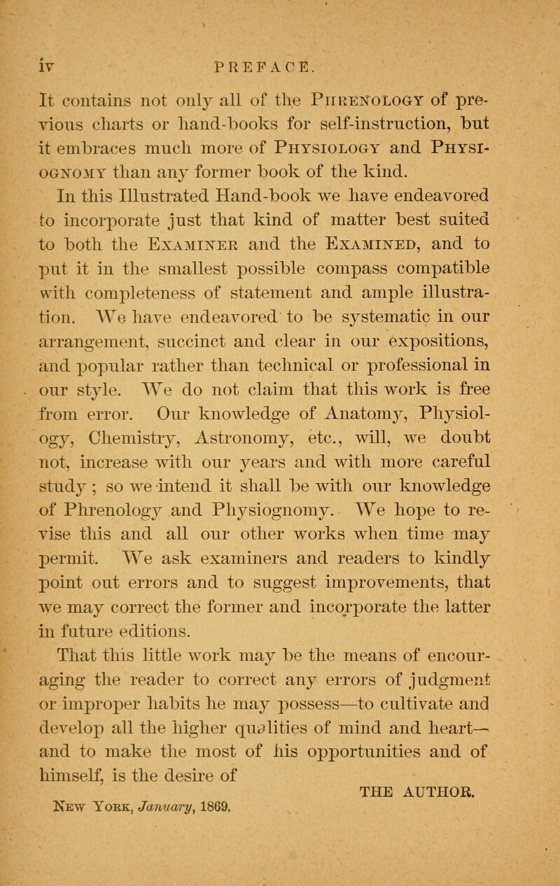 It contains not only all of the Piiren'oloOY of pre- vious charts or hand-books for self-instruction, but it embraces much more of Physiology and Physi- ognomy than any former book of the kind. In this Illustrated Hand-book we have endeavored to incorporate just that kind of matter best suited to both the Examiner and the Examined, and to put it in the smallest possible compass compatible with completeness of statement and ample illustra- tion. We have endeavored to be systematic in our arrangement, succinct and clear in our expositions, and popular rather than technical or professional in our style. We do not claim that this work is free from error. Our knowledge of Anatomy, Physiol- ogy, Chemistry, Astronomy, etc., will, we doubt not, increase with our years and with more careful study ; so we intend it shall be with our knowledge of Phrenology and Physiognomy. We hope to re- vise this and all our other works when time may permit. We ask examiners and readers to kindly point out errors and to suggest improvements, that we may correct the former and incorporate the latter in future editions. That this little work may be the means of encour- aging the reader to correct any errors of judgment or improper habits he may possess—to cultivate and develop all the higher qui^lities of mind and heart— and to make the most of his opportunities and of himself, is the desire of THE author. New York, January, 1869.