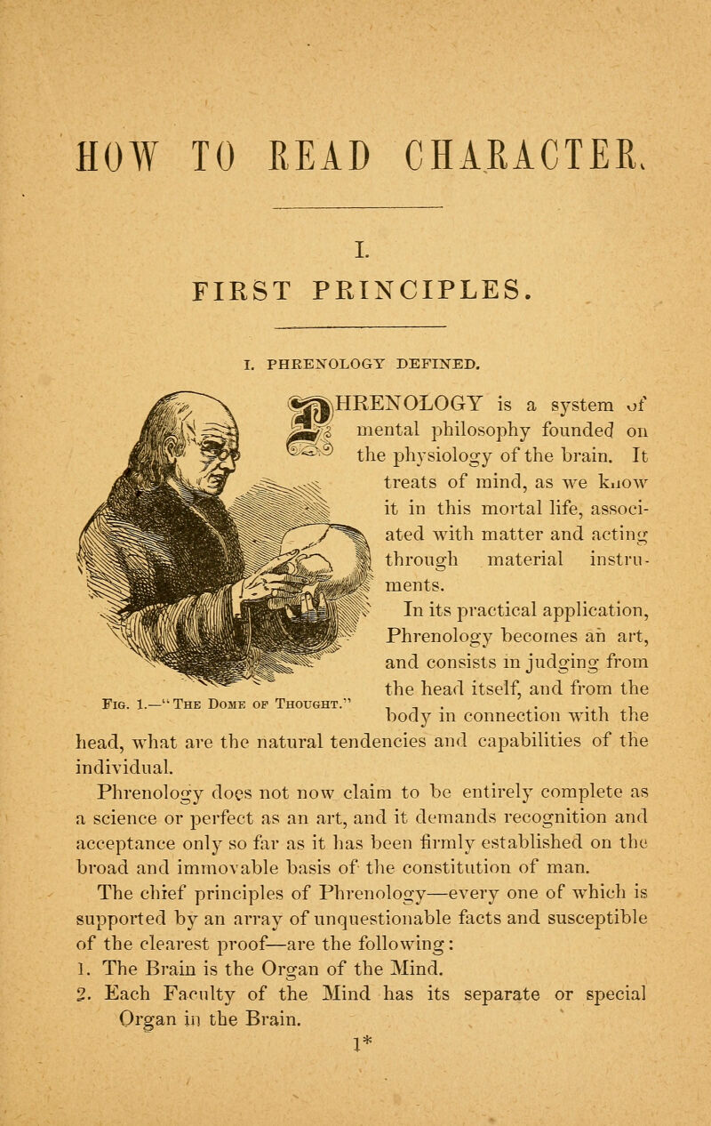 HOW TO READ CHARACTER. I. FIRST PRINCIPLES. I. PHRENOLOGY DEFIISTED. (^jHRENOLOGY is a system of ^0> mental philosophy founded on ^•^■^ the physiology of the brain. It treats of mind, as we kiiow it in this mortal life, associ- ated with matter and acting through material instru- ments. In its jDractical application, Phrenology becomes ah art, and consists m judging from the head itself, and from the body in connection with the head, what are the natural tendencies and capabilities of the individual. Phrenology does not now claim to be entirely complete as a science or perfect as an art, and it demands recognition and acceptance only so far as it has been firmly established on the broad and immovable basis of the constitution of man. The chief principles of Phrenology—every one of which is supported by an array of unquestionable facts and susceptible of the clearest proof—are the following: 1. The Brain is the Organ of the Mind. 2. Each Faculty of the Mind has its separate or special Organ in the Brain. 1* Fig. 1.—The Dome of Thought.