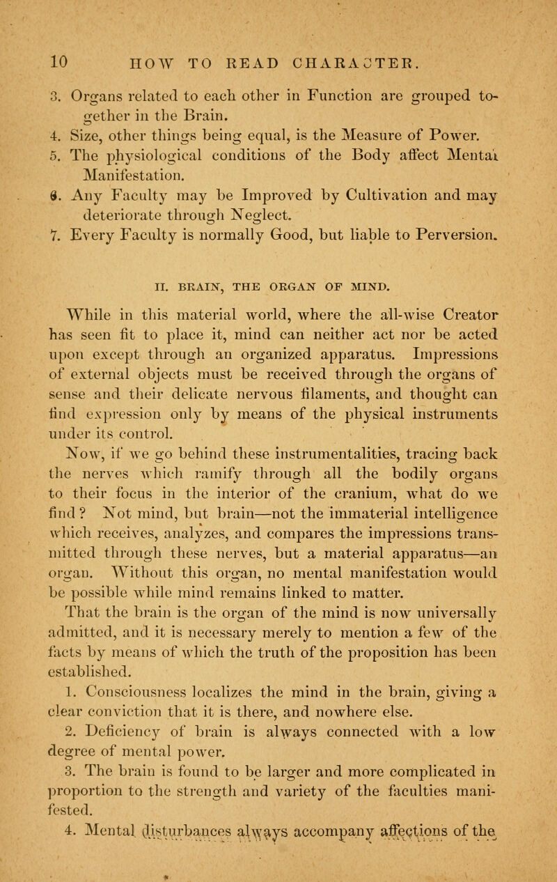 3. Organs related to each other in Function are grouped to- gether in the Brain. 4. Size, other things being equal, is the Measure of Power. 5. The physiological conditions of the Body affect Mentai Manifestation. 8. Any Faculty may be Improved by Cultivation and may deteriorate through Neglect, 7. Every Faculty is normally Good, but liable to Perversion. II. BRAIN, THE ORGAN OF MIND. While in this material world, where the ail-wise Creator has seen fit to place it, mind can neither act nor be acted upon except through an organized apparatus. Impressions of external objects must be received through the organs of sense and their delicate nervous filaments, and thought can find expression only by means of the physical instruments under its control. Now, if we go behind these instrumentalities, tracing back the nerves which ramify through all the bodily organs to their focus in the interior of the cranium, what do we find ? Not mind, but brain—not the immaterial intelligence wliich receives, analyzes, and compares the impressions trans- mitted through these nerves, but a material apparatus—an organ. Without this org^an, no mental manifestation would be possible while mind remains linked to matter. That the brain is the organ of the mind is now universally admitted, and it is necessary merely to mention a few of the facts by means of which the truth of the proposition has been established. 1. Consciousness localizes the mind in the brain, giving a clear conviction that it is there, and nowhere else. 2. Deficiency of brain is always connected with a low degree of mental power. 3. The brain is found to be larger and more complicated in proportion to the strength and variety of the faculties mani- fested. 4. Mental. (Usturbances ahv^^ys accompany affections of the