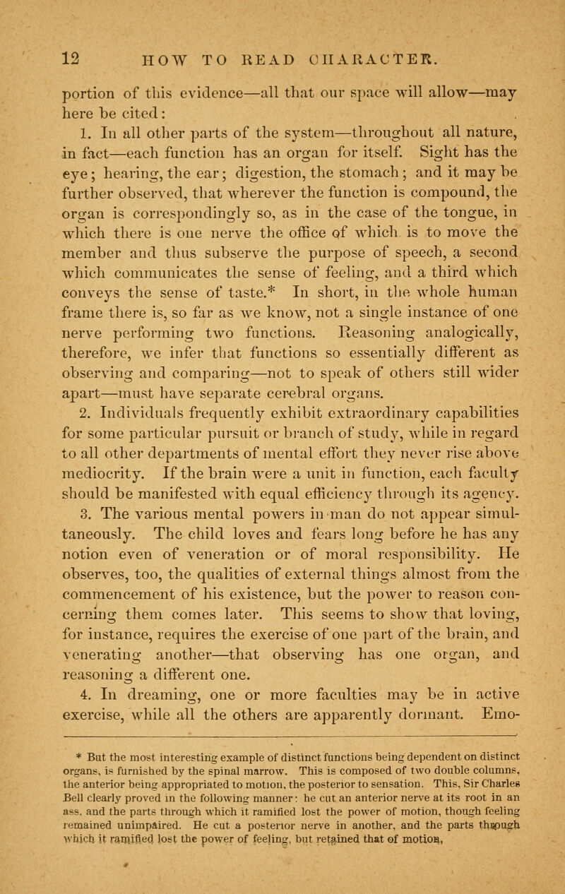 portion of this evidence—all that our space will allow—may here be cited: 1. In all other parts of the system—throughout all nature, in fact—each function has an organ for itself Siglit has the eye; hearing, the ear; digestion, the stomach; and it may be further observed, that wherever the function is compound, the organ is correspondingly so, as in the case of the tongue, in which there is one nerve the office of which is to move the member and thus subserve the purpose of speech, a second which communicates the sense of feeling, and a third which conveys the sense of taste.* In short, in tlie whole human frame there is, so far as we know, not a single instance of one nerve performing two functions. Reasoning analogically, therefore, we infer that functions so essentially different as observing and comparing—not to speak of others still Avider apart—must have separate cer-ebral organs. 2. Individuals frequently exhibit extraordinary capabilities for some particular pursuit or branch of study, while in regard to all other departments of mental effort they never rise above mediocrity. If the brain were a unit in function, each faculty should be manifested with equal efficiency tln-ough its agency. 3. The various mental powers in man do not appear simul- taneously. The child loves and fears long before he has any notion even of veneration or of moral responsibility. He observes, too, the qualities of external things almost from the commencement of his existence, but the power to reason con- cerning them comes later. This seems to show that loving, for instance, requires the exercise of one part of the brain, and venerating another—that observing has one organ, and reasoning a different one. 4. In dreaming, one or more faculties may be in active exercise, while all the others are apparently dormant, Emo- * But the most interesting example of distinct functions being dependent on distinct organs, is furnished by the spinal marrow. This is composed of two double columns, the anterior being appropriated to motion, the posterior to sensation. This, Sir Charles Bell clearly proved in the following manner: he cut an anterior nerve at its root in an ass. and the parts through which it ramified lost the power of motion, though feeling remained unimpaired. He cut a posterior nerve in another, and the parts thiipugU which it ramifled lost the power of feeling, but ret^^lBcd that of motioa,