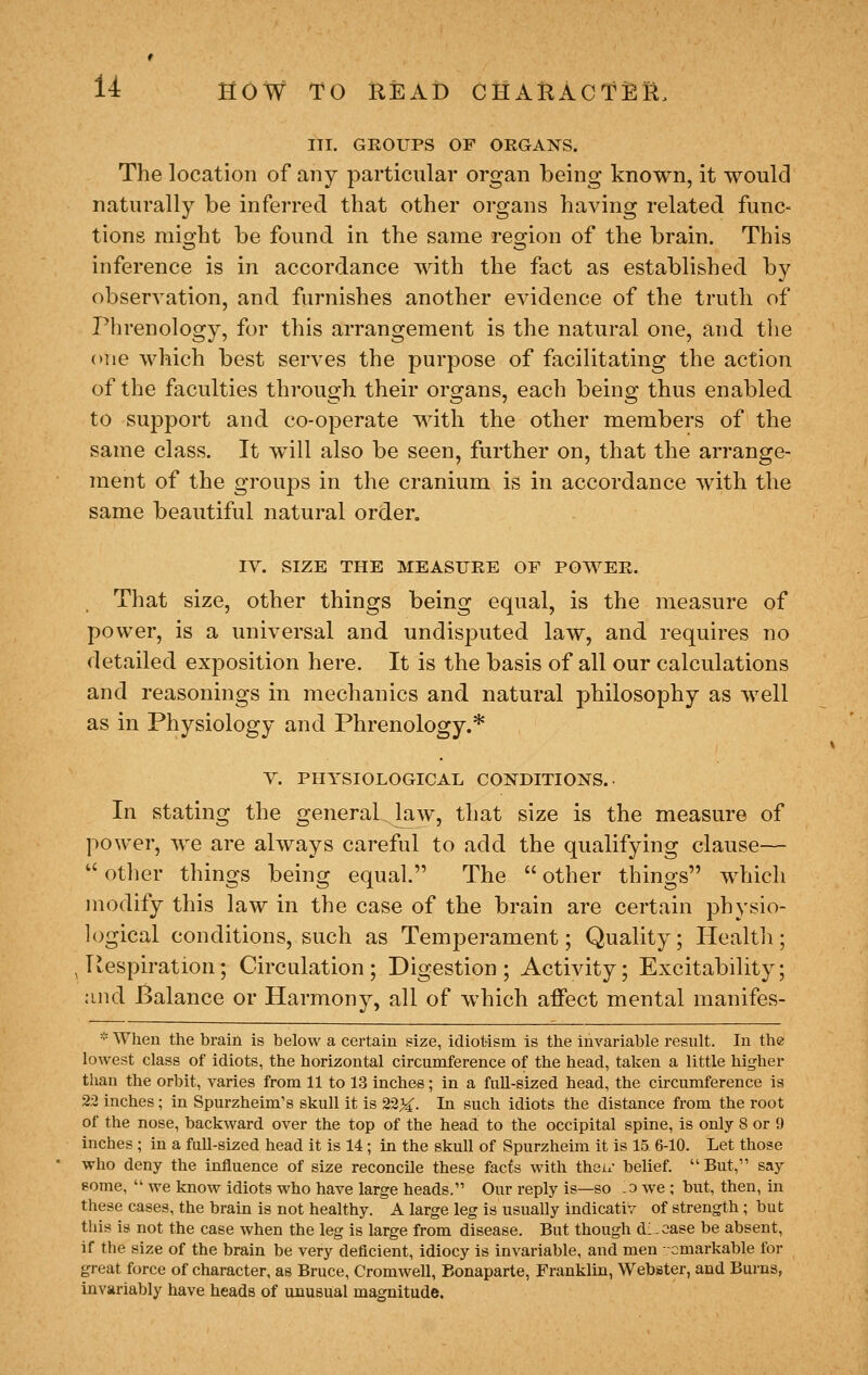 III. GROUPS OF ORGANS. The location of any particular organ being known, it would naturally be inferred that other organs having related func- tions might be found in the same region of the brain. This inference is in accordance with the fact as established by observation, and furnishes another evidence of the truth of Phrenology, for this arrangement is the natural one, and the one which best serves the purpose of facilitating the action of the faculties through their organs, each being thus enabled to support and co-operate with the other members of the same class. It will also be seen, further on, that the arrange- ment of the groups in the cranium is in accordance with the same beautiful natural order. IV. SIZE THE MEASURE OF POWER. That size, other things being equal, is the measure of power, is a universal and undisputed law, and requires no detailed exposition here. It is the basis of all our calculations and reasonings in mechanics and natural philosophy as well as in Physiology and Phrenology.* v. PHYSIOLOGICAL CONDITIONS.. In stating the general law, that size is the measure of power, we are always careful to add the qualifying clause—  other things being equal. The  other things which modify this law in the case of the brain are certain physio- logical conditions, such as Temperament; Quality; Healtli; , Respiration; Circulation; Digestion; Activity; Excitability; :ind Balance or Harmony, all of which affect mental manifes- * When the brain is below a certain size, idiot-ism is the invariable result. In the lowest class of idiots, the horizontal circumference of the head, taken a little higher than the orbit, varies from 11 to 13 inches; in a fuU-sized head, the circumference is 22 inches; in Spurzheim's skull it is 223^. In such idiots the distance from the root of the nose, backward over the top of the head to the occipital spine, is only 8 or 9 inches ; in a full-sized head it is 14; in the skull of Spurzheim it is 15 6-10. Let those who deny the influence of size reconcile these facts with thai.- belief. But, say some,  we know idiots who have large heads. Our reply is—so .a we ; but, then, in these cases, the brain is not healthy. A large leg is usually indicativ of strength ; but this is not the case when the leg is large from disease. But though dl-case be absent, if the size of the brain be very deficient, idiocy is invariable, and men -cmarkable for great force of character, as Bruce, Cromwell, Bonaparte, Franklin, Webster, and Bui'us, invariably have heads of unusual magnitude.