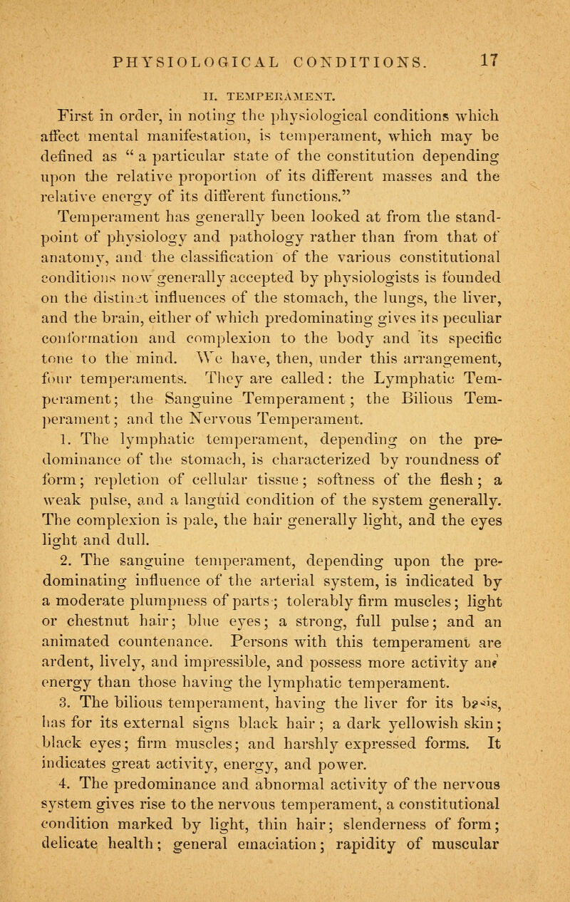 II. TEMPERAMENT. First in order, in noting the physiological conditions which affect mental manifestation, is temperament, which may be defined as  a particular state of the constitution depending upon the relative proportion of its different masses and the relative energy of its diiferent functions. Temperament has generally been looked at from the stand- point of physiology and pathology rather than from that of anatomy, and the classification of the various constitutional conditions now generally accepted by physiologists is founded on the distinjt influences of the stomach, the lungs, the liver, and the brain, either of which predominating gives its peculiar conformation and complexion to the body and its specific tone to the mind. We have, then, under this arrangement, four temperaments. They are called: the Lymphatic Tem- perament; the Sanguine Temperament; the Bilious Tem- perament ; and the Nervous Temperament. 1. The lymphatic temperament, depending on the pre- dominance of the stomach, is characterized by roundness of form; repletion of cellular tissue; softness of the flesh; a weak pulse, and a languid condition of the system generally. The complexion is pale, the hair generally light, and the eyes lio-ht and dull. 2. The sanguine temperament, depending upon the pre- dominating influence of the arterial system, is indicated by a moderate plumpness of parts; tolerably firm muscles; light or chestnut hair; blue eyes; a strong, full pulse; and an animated countenance. Persons with this temperament are ardent, lively, and impressible, and possess more activity an? energy than those having the lymphatic temperament. 3. The bilious temperament, having the liver for its b?>*is, has for its external signs black hair ; a dark yellowish skin; black eyes; firm muscles; and harshly expressed forms. It indicates great activity, energy, and power. 4. The predominance and abnormal activity of the nervous system gives rise to the nervous temperament, a constitutional condition marked by light, thin hair; slenderness of form; delicate health; general emaciation; rapidity of muscular