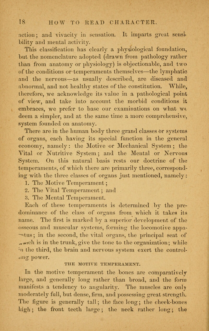 action; and vivacity in sensation. It imparts great sensi' bility and mental activity. This classification has clearly a physiological foundation, but the nomenclature adopted (drawn from pathology rather than from anatomy or physiology) is objectionable, and two of the conditions or-temperaments themselves—the lymphatic and the nervous—as usually described, are diseased and abnormal, and not healthy states of the constitution. While, therefore, we acknowledge its value in a pathological point of view, and take into account the morbid conditions it embraces, we prefer to base our examinations on Avhat wti deem a simpler, and at the same time a more comprehensive, system founded on anatomy. There are in the human body three grand classes or systems of organs, each having its special function in the general economy, namely: the Motive or Mechanical System ; the Vital or ISTutritive System; and the Mental or Nervous System. On this natural basis rests our doctrine of the temperaments, of which there are primarily three, correspond- ing with the three classes of organs just mentioned, namely: 1. The Motive Temperament; 2. The Vital Temperament; and 3. The Mental Temperament. Each of these temperaments is determined by the pre- dominance of the class of organs from which it takes its name. The first is marked by a superior development of the osseous and muscular S3^stems, forming the locomotive appa- ■^tus; in the second, the vital organs, tlie principal seat of ^vwich is in the trunk, give the tone to the organization; while ■II tlie third, the brain and nervous system exert the control- ling power. THE MOTIVE TEMPERAMENT. In the motive temperament the bones are comparatively large, and generally long rather than broad, and the form manifests a tendency to angularity. The muscles are onlj? moderately full, but dense, firm, and possessing great strengtli. The figure is generally tall; the face long; the cheek-bones high; the front teeth large; the neck rather long; the