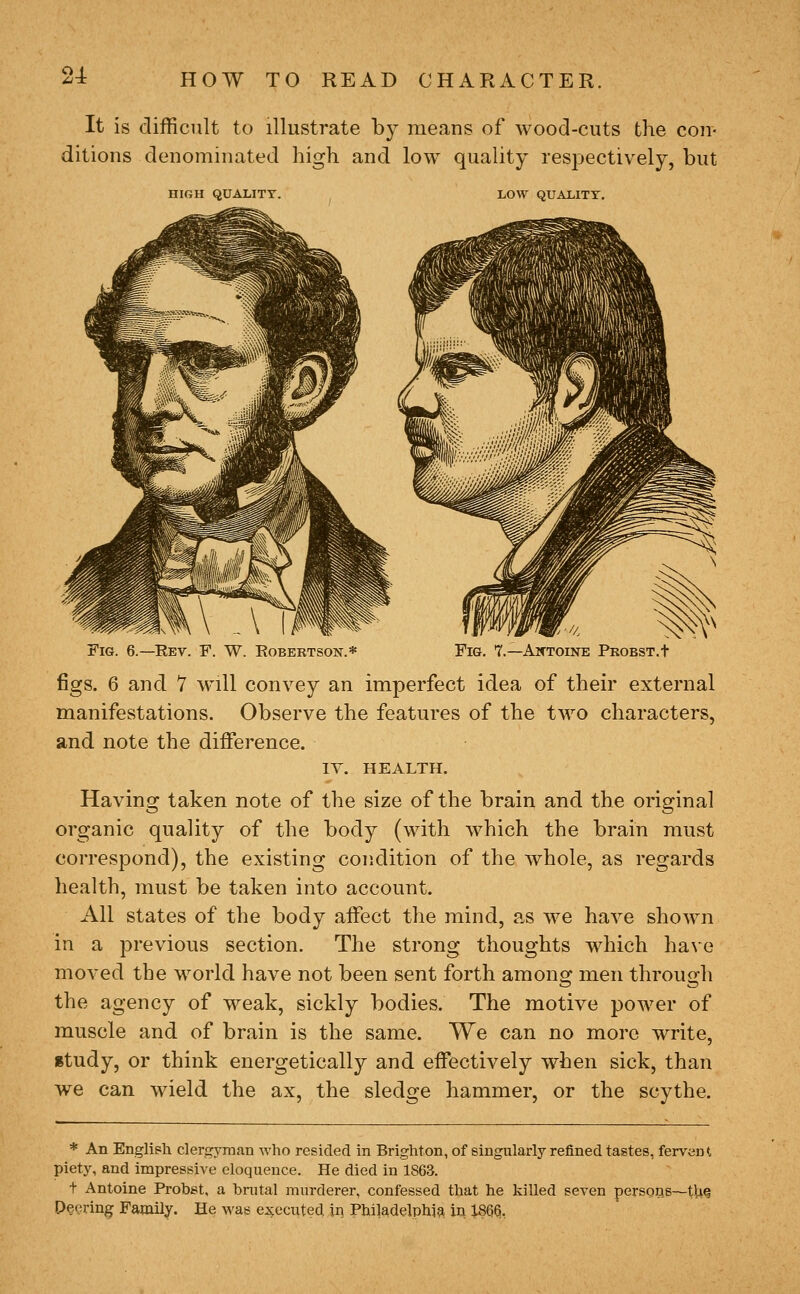 21 It is difficult to illustrate by means of wood-cuts the con- ditions denominated high and low quality respectively, but HIGH QUALITY LOW QUALITY. Fig. 6.—Rev. F. W. Robertson.* Fig. 7.—Aktoine PKOBST.t figs. 6 and 7 w^ill convey an imperfect idea of their external manifestations. Observe the features of the two characters, and note the difference. lY. HEALTH. Having taken note of the size of the brain and the original organic quality of the body (with which the brain must correspond), the existing condition of the whole, as regards health, must be taken into account. All states of the body affect the mind, as we have shown in a previous section. The strong thoughts which have moved the world have not been sent forth amons^ men throuirh the agency of weak, sickly bodies. The motive power of muscle and of brain is the same. We can no more write, itudy, or think energetically and effectively when sick, than we can wield the ax, the sledge hammer, or the scythe. * An English clergjmian who resided in Brighton, of singularly refined tastes, fervent piety, and impressive eloquence. He died in 1868. t Antoine Probst, a bnital murderer, confessed that he killed seven persoQS—th^ Pe^^ring Family. He was executed in Philadelphia in 1866,