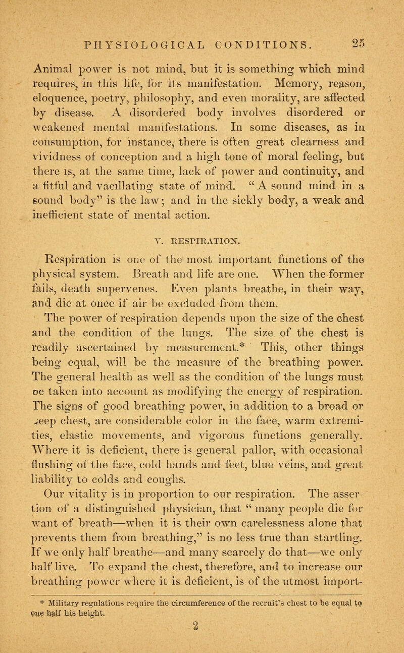 Animal power is not mind, but it is something which mind requires, in this life, for its manifestation. Memory, reason, eloquence, poetry, j^hilosophy, and even morality, are affected by disease. A disordered body involves disordered or ■weakened mental manifestations. In some diseases, as in consumption, for mstance, there is often great clearness and vividness of conception and a high tone of moral feeling, but there is, at the same time, lack of power and continuity, and a fitful and vacillating state of mind.  A sound mind in a Bound body is the law; and in the sickly body, a weak and inefficient state of mental action. Y. RESPIRATION. Respiration is one of the most im^^ortant functions of the physical system. Breath and life are one. When the former fails, death supervenes. Even plants breathe, in their way, and die at once if air be excluded from them. The power of respiration depends upon the size of the chest and the condition of the luno-s. The size of the chest is readily ascertained by measurement.* This, other things being equal, will be the measure of the breathing power. The general health as well as the condition of the lungs must oe taken into account as modifying the energy of respiration. The signs of good breathing power, in addition to a broad or ^^eep chest, are considerable color in the face, warm extremi- ties, elastic movements, and vig-orous functions grenerallv. Where it is deficient, there is general pallor, with occasional flushing of the face, cold hands and feet, blue veins, and great liability to colds and coughs. Our vitality is in proportion to our respiration. The asser tion of a distinguished physician, that  many people die for vrant of breath—when it is their own carelessness alone that prevents them from breathing, is no less true than startling. If we only half breathe—and many scarcely do that—we only half live. To expand the chest, therefore, and to increase our breathing power where it is deficient, is of the utmost import- * Military regulations require the circumference of the recruit's chest to be equal to Vtte h^lf his height.