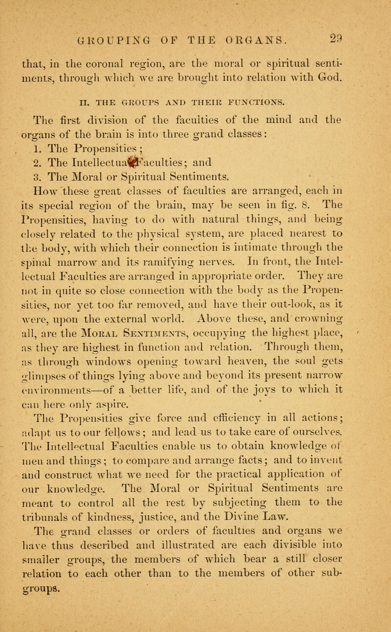 that, in the coronal region, are the moral or spiritual senti- ments, through which we are brought into relation with God, II. THE GROUPS AXD THEIR FUNCTIOIirS. The first division of the faculties of the mind and the organs of the brain is into three grand classes: 1. The Propensities ; 2. The Intellectua^^aculties; and 3. The Moral or Spiritual Sentiments. How these great classes of faculties are arranged, each in its special region of the brain, may be seen in fig. 8. The Propensities, having to do with natural things, and being closely related to the physical system, are placed nearest to the body, with which their connection is intimate through the spinal marrow and its ramifying nerves. In front, the Intel- lectual Faculties are arranged in apyjropriate order. They are not in quite so close connection with the body as the Propen- sities, nor yet too far removed, and have their out-look, as it were, upon the external world. Above these, and crowning all, are the Moral Sentiments, occupying the highest place, as they are highest in function and relation. Tlirough them, as through windows opening toward heaven, the soul gets glimpses of things lying above and beyond its present nari-ow environments—of a better life, and of the joys to which it can here only aspire. The Propensities give force and efficiency in all actions; adapt us to our fellows; and lead us to take care of ourselves. The Intellectual Faculties enable us to obtain knowledge ot men and things ; to compare and arrange facts; and to invent and construct what we need for the practical application of our knowledge. The Moral or Spiritual Sentiments are meant to control all the rest by subjecting them to the tribunals of kindness, justice, and the Divine Law. The grand classes or orders of faculties and organs we have thus described and illustrated are each divisible into smaller groups, the members of which bear a still closer relation to each other than to the members of other sub- groups.