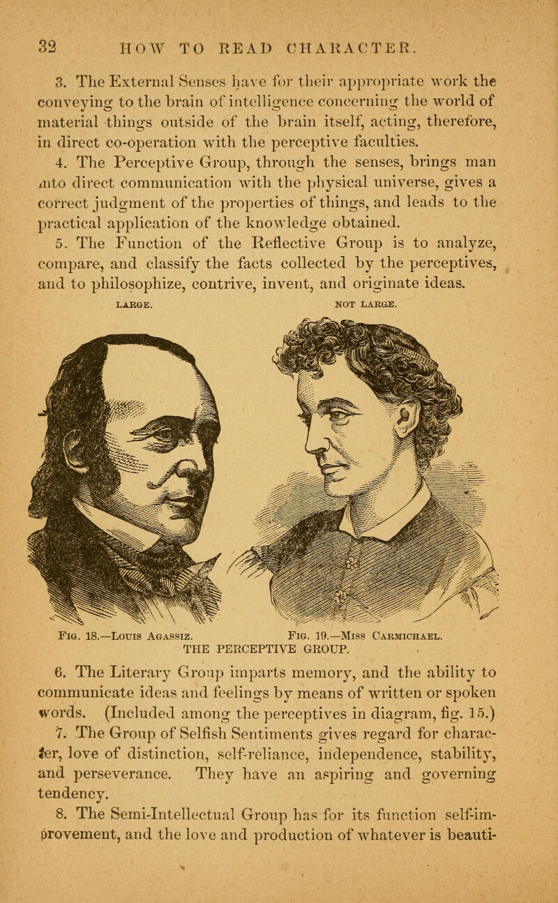 3. The External Senses ha,\e for tlieir appropriate work the conveying to the brain of intelligence concerning the world of material things outside of the brain itself, acting, therefore, in direct co-operation with the perceptive faculties. 4. The Perceptive Group, through the senses, brings man /nto direct communication with the physical universe, gives a correct judgment of the properties of things, and leads to the practical application of the knowledge obtained. 5. The Function of the Reflective Group is to analyze, compare, and classify the facts collected by the perceptives, and to philosophize, contrive, invent, and originate ideas. LAEGE. NOT LAKOE. Fie. 18.—Louis Agassiz. Fig. 19.—Miss Cakmichael. THE PERCEPTIVE GROUP. 6. The Literary Group imparts memory, and the ability to communicate ideas and feelings by means of written or spoken words. (Included among the perceptives in diagram, flg. 15.) 1. The Group of Selfish Sentiments gives regard for charac- ter, love of distinction, self-reliance, independence, stability, and perseverance. They have an aspiring and governing tendency. 8. The Semi-Intellectual Group has for its function self-im- provement, and the love and production of w'hatever is beauti-