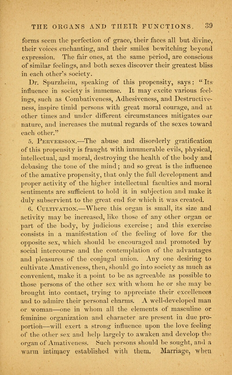 forms seem the perfection of grace, their faces all but divine, their voices enchanting, and their smiles bewitching beyond expression. The fair ones, at the same period, are conscious of similar feelings, and both sexes discover their greatest bliss in each other's society. Dr. Spurzheim, speaking of this propensity, says:  Its- influence in society is immense. It may excite various feel- ings, such as Combativeness, Adhesiveness, and Destructive- ness, inspire timid persons with great moral courage, and at other times and under difierent circumstances mitigates oar nature, and increases the mutual regards of the sexes toward each other. 5. Pekversion.—The abuse and disorderly gratification of this propensity is fraught with innumerable evils, physical, intellectual, and moral, destroying the health of the body and debasing the tone of the mind; and so great is the influence of the amative propensity, that only the full development and proper activity of the higher intellectual faculties and moral sentiments are suflScient to hold it in subjection and make it duly subservient to the great end for which it was created. 6. Cultivation.—Where this organ is small, its size and activity may be increased, like those of any other organ or part of the body, by judicious exercise; and this exercise consists in a manifestation of the feeling of love for the opposite sex, which should be encouraged and promoted by social intercourse and the contemplation of the advantages and pleasures of the conjugal union. Any one desiring to cultivate Amativeness, then, should go into society as much as convenient, make it a point to be as agreeable as possible to those persons of the other sex with whom he or she may be brought into contact, trying to appreciate their excellences and to admire their personal charms. A well-developed man or woman—one in whom all the elements of masculine or feminine organization and character are present in due pro- portion—Avill exert a strong influence upon the love feeling of the other sex and help largely to awaken and develop the organ of Amativeness. Such persons should be sought, and a warm intimacy established with them. Marriage, when