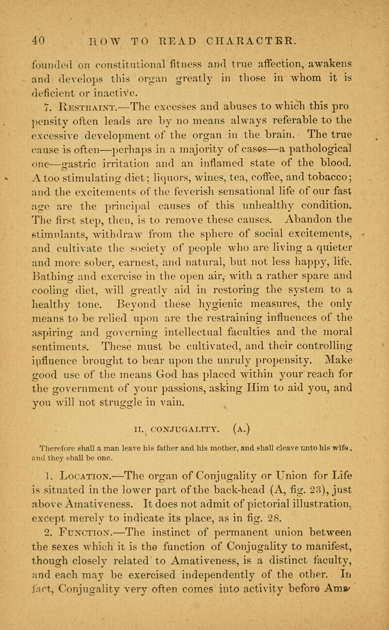 foniuled on constitutional fitness and true affection, awakens and develops this organ greatly in those in whom it is deficient or inactive. T. Restraint.—The excesses and abuses to which this pro pensity often leads are by no means always referable to the excessive development of the organ in the brain. The true cause is often—perhaps in a majority of cases—^a pathological one—gastric irritation and an inflamed state of the blood. A too stimulating diet; liquors, wines, tea, coffee, and tobacco; and the excitements of the feverish sensational life of our fast age are the principal causes of this imhealthy condition. The first step, then, is to remove these causes. Abandon the stimulants, withdraw from the sphere of social excitements, and cultivate tlie society of people who are living a quieter and more sober, earnest, and natural, but not less happy, life. Bathing and exercise in the open air, with a rather spare and cooling diet, will greatly aid in restoring the system to a healthy tone. Beyond these hygienic measures, the only means to be relied upon are the restraining influences of the aspiring and governing intellectual faculties and the moral sentiments. These must be cultivated, and their controlling i\ifluence brought to bear upon the unruly propensity. Make good use of the means God has placed within your'reach for the government of your passions, asking Him to aid you, and you will not struggle in vain. 31. CONJUGALITY. (a.) Therefore shall a man leave his father and his mother, and shall cleave unto his wife, find they shall be one. 1. Location.—The organ of Conjugality or Union for Life is situated in the lower part of the back-head (A, fig. 28), just above Amativeness. It does not admit of pictorial illustration, except merely to indicate its place, as in fig. 28. 2. Function.—The instinct of permanent union between the sexes which it is the function of Conjugality to manifest, though closely related to Amativeness, is a distinct faculty, and each may be exercised independently of the other. In jact, Conjugality very often comes into activity before Amst'