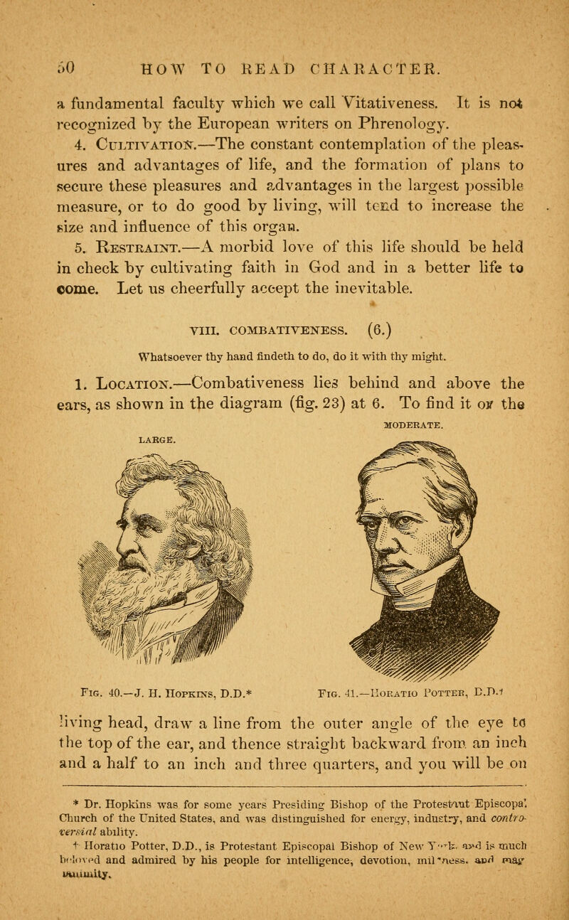 a fundamental faculty which we call Vitativeness. It is not recognized by the European writers on Phrenology. 4. CuLTivATiQ]??^.—The constant contemplation of the pleas- ures and advantages of life, and the formation of plans to secure these pleasures and advantages in the largest possible measure, or to do good by living, will tend to increase the size and influence of this orgaia. 5. Restraint.—A morbid love of this life should be held in check by cultivating faith in God and in a better life to come. Let ns cheerfully accept the inevitable. YIII. COMBATIVElSrESS. (6.) Whatsoever thy hand findeth to do, do it with thy might. 1. Location.—Combativeness lies behind and above the ears, as shown in the diagram (fig. 23) at 6. To find it ojf the MODERATE. Fig. 40.—J. H. Hopkins, D.D,* Fig. 41.—IiOKATio Potter, D.D.f living head, draw a line from the outer angle of the eye to the top of the ear, and thence straight backward from, an inch and a half to an inch and three quarters, and you will be on * Dr. Hopkins was for some years Presiding Bishop of the Protestant Episcopa' Church of the United States, and was distinguished for energy, industry, and contro- ve7-f;ial ability. t Horatio Potter, D.D., is Protestant Episcopal Bishop of New Y-^b. vM is much bcIoM'd and admired by his people for intelligence, devotion, mil'ness. ae^i mat uuumity.