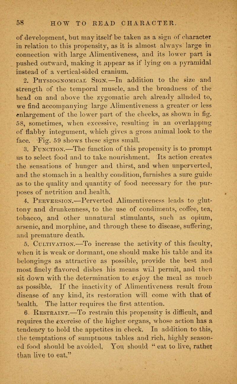 of development, but may itself be taken as a sign of character in relation to this propensity, as it is almost always large in connection with large Alimentiveness, and its lower part is pushed outward, making it appear as if lying on a pyramidal instead of a vertical-sided cranium. 2. Physiognomical Sign.—In addition to the size and strength of the temporal muscle, and the broadness of the head on and above the zygomatic arch already alluded to, we find accompanying large Alimentiveness a greater or less enlargement of the lower part of the cheeks, as shown in fig. 58, sometimes, when excessive, resulting in an overlapping of flabby integument, which gives a gross animal look to the face. Fio;. 59 shows these sis^ns small. 3. Function.—The function of this propensity is to prompt us to select food and to take nourishment. Its action creates the sensations of hunger and thirst, and when unperverted, and the stomach in a healthy condition, furnishes a sure guide as to the quality and quantity of food necessary for the pur- poses of nutrition and.health. 4. Perversion.—Perverted Alimentiveness leads to glut- tony and drunkenness, to the use of condiments, coffee, tea, tobacco, and other unnatural stimulants, such as opium, arsenic, and morphine, and through these to disease, suffering, and premature death. 5. Cultivation.—^To increase the activity of this faculty, when it is weak or dormant, one should make his table and its belongings as attractive as possible, provide the best and most finely flavored dishes his means will permit, and then sit down with the determination to eLJoy the meal as much as possible. If the inactivity of Alimentiveness result from disease of any kind, its restoration will come with that of health. The latter requires the first attention. 6. Restraint.—To restrain this propensity is difiicult, and requires the exercise of the higher organs, whose action has a tendency to hold the appetites in check. In addition to this, tlie temptations of sumptuous tables and rich, highly season- ed food should be avoided, Yqu should  eat to live, rathei thua live to ea^t,