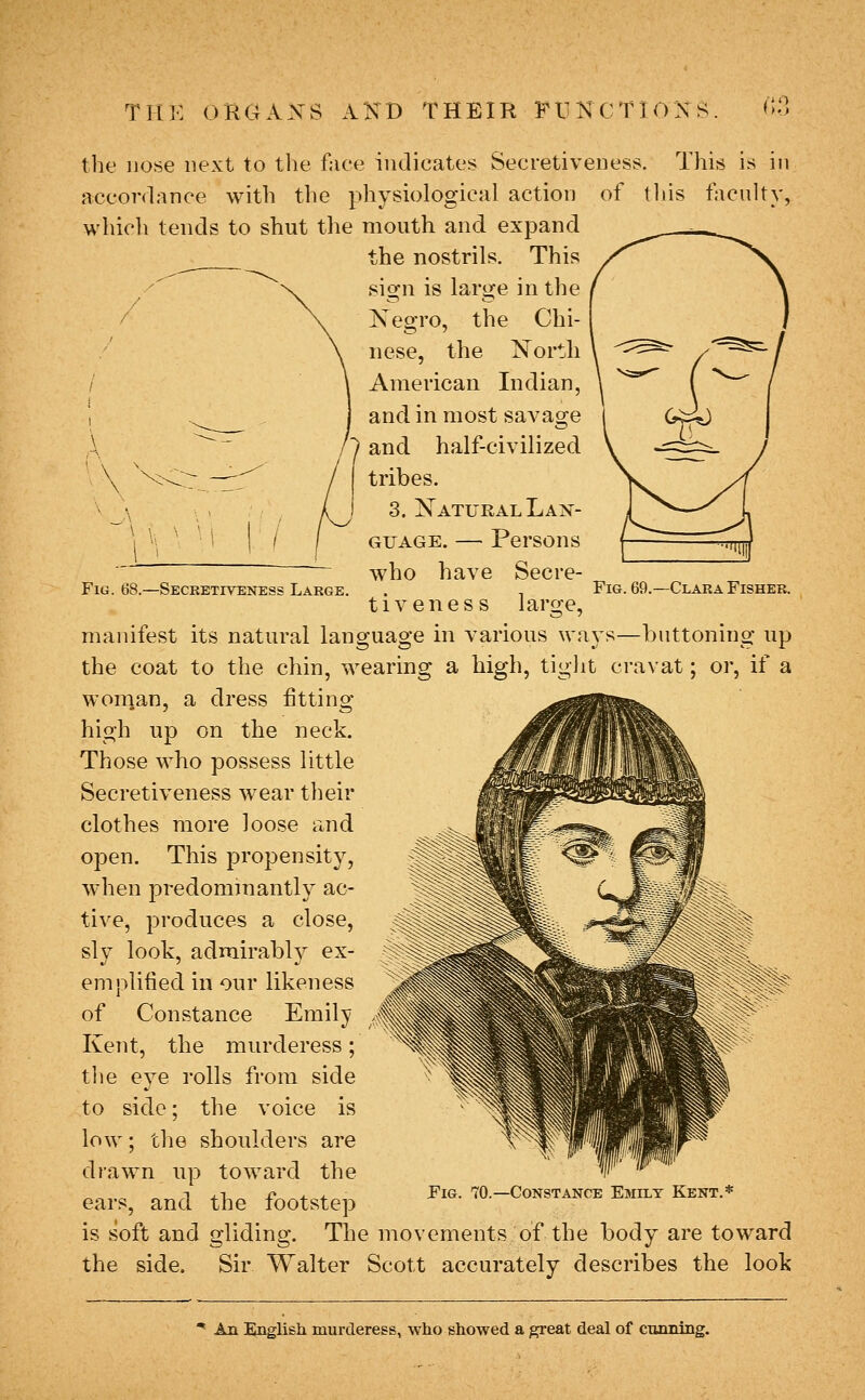 THK 0HC4AXS AKB THEIR FUKCTIOXS «;:] Fig. 68.—Secketiveness Large. Fig. 69.~Clara Fisher. the nose next to tlie face indicates Secretiveness, This is in accordance with the physiological action of tliis faculty, which tends to shut the mouth and expand the nostrils. This sign is large in the Kegro, the Chi- nese, the Xortli American Indian, and in most savao^e '1 and half-civilized tribes. I 3. Natural Lan- guage. — Persons who have Secre- tiveness large, manifest its natural language in various ways—buttoning up the coat to the chin, wearing a high, tight cravat; or, if a woman, a dress fitting high up on the neck. Those who possess little Secretiveness wear their clothes more loose and open. This propensity, when predominantly ac- tive, produces a close, sly look, admirably ex- emplified in our likeness of Constance Emily Kent, the murderess; tlie eye rolls from side to side; the voice is low; the shoulders are drawn up toward the „„ ^ „ T .1 p . - Fig. 70.—Constance Emily Kent.* ears, and the footstep is soft and gliding. The movements of the body are toward the side. Sir Walter Scott accurately describes the look An English murderess, who showed a great deal of CTumiBg.