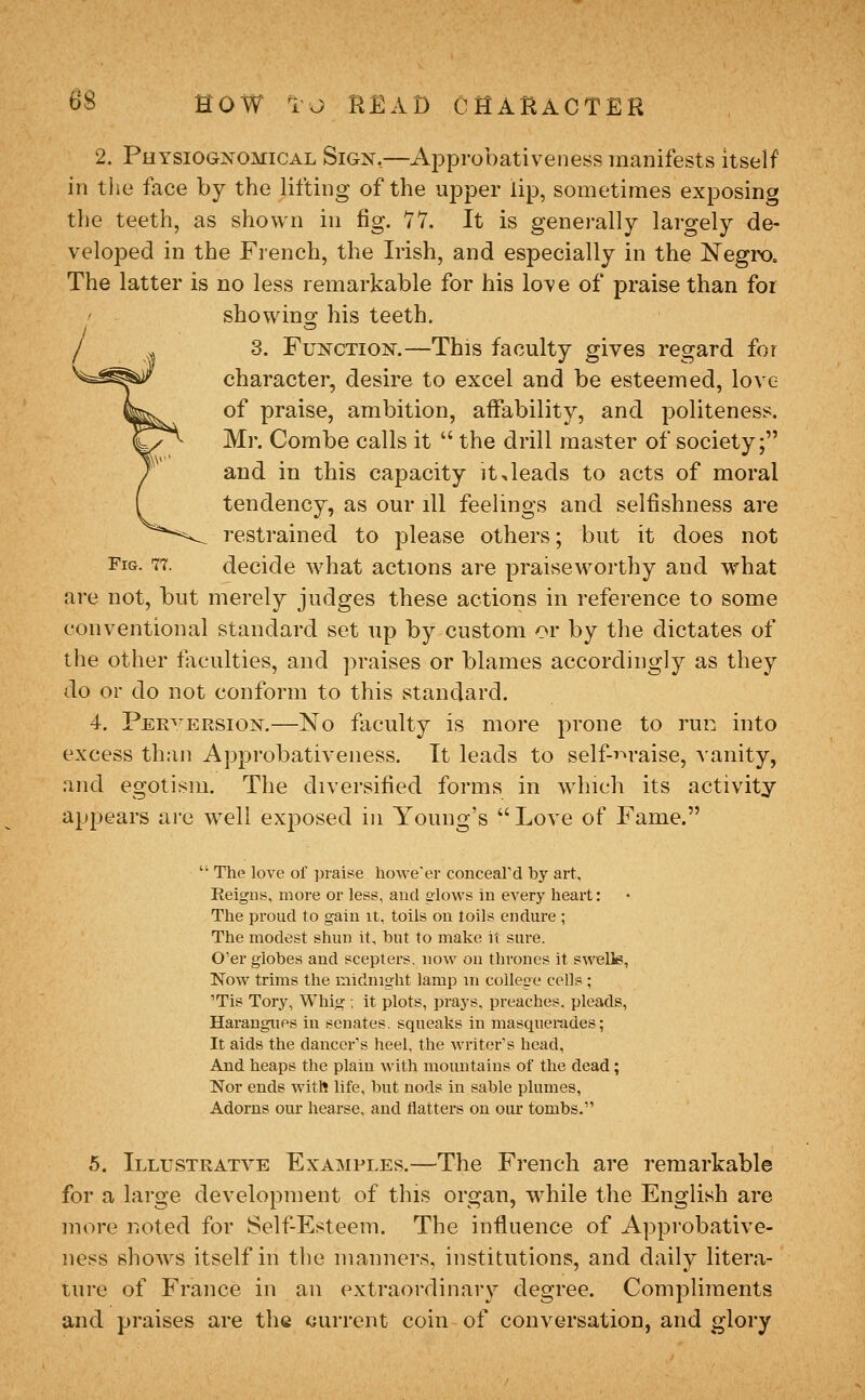 2. Physiognomical Sign,—Approbativeness manifests itself in the face by the lifting of the upper lip, sometimes exposing the teeth, as shown in fig. 11. It is generally largely de- veloped in the Fiench, the Irish, and especially in the Negix), The latter is no less remarkable for his love of praise than for ' showing his teeth. 3. Function,—This faculty gives regard for character, desire to excel and be esteemed, love of praise, ambition, affability, and politeness. Mr. Combe calls it  the drill master of society; and in this capacity it,leads to acts of moral tendency, as our ill feelings and selfishness are restrained to please others; but it does not Fig. 77. decide w^hat actions are praiseworthy and vrhat are not, but merely judges these actions in reference to some conventional standard set up by custom ov by the dictates of the other faculties, and praises or blames accordingly as they do or do not conform to this standard. 4. Pjer^ ERSiON.—No faculty is more prone to run into excess than Approbativeness. It leads to self-i~»raise, vanity, and egotism. The diversified forms in which its activity appears are well exposed in Young's  Love of Fame.  The love of prais^e howe'er conceard by art. Reigns, more or less, and s-lows in every heart: The proud to gain it, toils on toils endure ; The modest shun it, but to make it sure. O'er globes and scepters, now on thrones it swells, Now trims the midnight lamp in college cell? ; 'Tis Tory, Whig ; it plots, prays, preaches, pleads, Harangues in senates, squeaks in masquerades; It aids the dancers heel, the writer's head. And heaps the plain with mountains of the dead; Nor ends with life, but nods in sable plumes, Adorns our hearse, and flatters on our tombs. 5. Illustratve Examples.—The French are remarkable for a large development of this organ, w^hile the English are more noted for Self-Esteem. The influence of Approbative- ness shows itself in the manners, institutions, and daily litera- ture of France in an extraordinary degree. Compliments and praises are the current coin of conversation, and glory