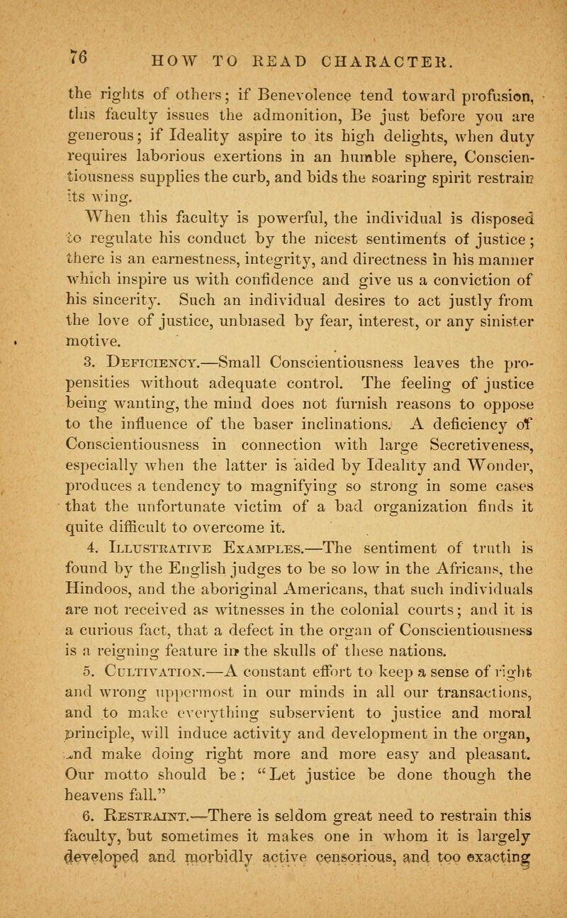 the rights of others; if Benevolence tend toward profusion, this faculty issues the admonition, Be just before you are generous; if Ideality aspire to its high delights, when duty requii-es laborious exertions in an humble sphere, Conscien- tiousness supplies the curb, and bids the soaring spirit restrain its wino;. When this faculty is powerful, the individual is disposed to regulate his conduct by the nicest sentiments of justice; there is an earnestness, integrity, and directness in his manner which inspire us with confidence and give us a conviction of his sincerity. Such an individual desires to act justly from the love of justice, unbiased by fear, interest, or any sinister motive. 3. Deficiency.—Small Conscientiousness leaves the pro- pensities without adequate control. The feeling of justice being wanting, the mind does not furnish reasons to oppose to the influence of the baser inclinations. A deficiency of Conscientiousness in connection with large Secretiveness, especially when the latter is aided by Ideality and Wonder, produces a tendency to magnifying so strong in some cases that the unfortunate victim of a bad organization finds it quite difficult to overcome it. 4. iLLrsTRATiVE EXAMPLES.—The sentiment of truth is found by the English judges to be so low in the Africans, the Hindoos, and the aboriginal Americans, that such individuals are not received as witnesses in the colonial courts; and it is a curious fact, that a defect in the organ of Conscientiousness is a reio-nino; feature in» the skulls of these nations. 5. Cultivation.—A constant effort to keep a sense of right and wrong uppermost in our minds in all our transactions, and to make eveiything subservient to justice and moral principle, will induce activity and development in the organ, ^nd make doing right more and more easy and pleasant. Our motto should be;  Let justice be done though the heavens fall. 6. Restraint.—There is seldom great need to restrain this faculty, but sometimes it makes one in whom it is largely developed and morbidly active censorious, and too exacting