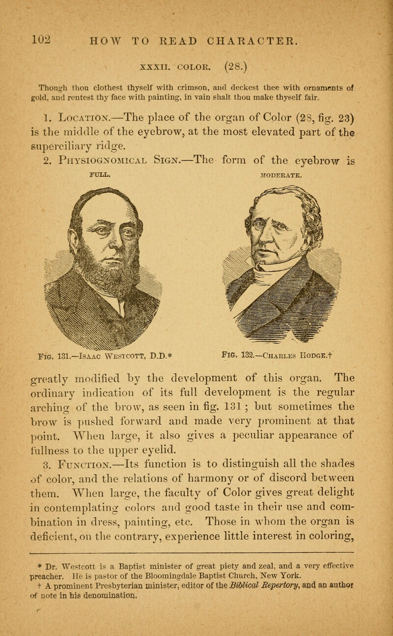 XXXII. COLOR. (28.) Though thon clothest thyself with crimson, aud deckest thee with ornaments of gold, and rentest thy face with painting, in vain shalt thou make thyself fair. 1. Location.—The place of the organ of Color (2S, fig. 23) is the middle of the eyebrow, at the most elevated part of th© supei-ciliary lidge. 2. Physiognomical Sign.—The form of the eyebrow is FUIiL. MODEBATK. Fig. 131.—Isaac Westcott, D.D.* Pig. 132.—Charles HoDGE.t greatly modified by the development of this organ. The ordinary indication of its full development is the regular arching of the brow, as seen in fig. 131 ; but sometimes the brow is pushed forward and made very prominent at that point. When large, it also gives a peculiar appearance of fullness to the upper eyelid. 3. Function.—Its function is to distinguish all the shades of color, and the relations of harmony or of discord between them. When large, the faculty of Color gives great delight in contemplating colors and good taste in their use and com- bination in dress, painting, etc. Those in whom the organ is deficient, on the contrary, experience little interest in coloring, * Dr. Westcott is a Baptist minister of great piety and zeal, and a very effective preacher. He is pastor of the Bloomingdale Baptist Church, New York. t A prominent Presbyterian minister, editor of the BU^UcoH Eepertory, and an authoj of note in his denomtnatioii.