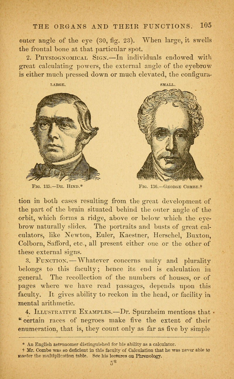 outer angle of the eye (30, fig. 23). When large, it swells the frontal bone at that particular spot. 2. Physiognomical Sign.—In individuals endowed with great calculating powers, the external angle of the eyebrow is either much pressed down or much elevated, the configura- LABGB. Fig. 135.—Dr. Hind.* Fig. 136.—George Combe.t tion in both cases resulting from the great development of the part of the brain situated behind the outer angle of the orbit, which forms a ridge, above or below which the eye- brow naturally slides. The portraits and busts of great cal- culators, like N^ewton, Euler, Kaestner, Herschel, Buxton, Colborn, Safford, etc., all present either one or the other of these external signs. 3. Function. — Whatever concerns unity and plurality belongs to this faculty; hence its end is calculation in general. The recollection of the numbers of houses, or of pages where we have read passages, depends upon this faculty. It gives ability to reckon in the head, or facility in mental arithmetic. 4. Illustrative ExA]srPLES.—Dr. Spurzheim mentions that ** certain races of negroes make five the extent of their enumeration, that is, they count only as far as five by simple * An English astronomer distinguished for his ability as a calculator. + Mr. Combe was so deficient in this faculty of CalciHation that he was never able to Kaapfer the mnltipllcation table. See his lec*ures on Phrenolc^o