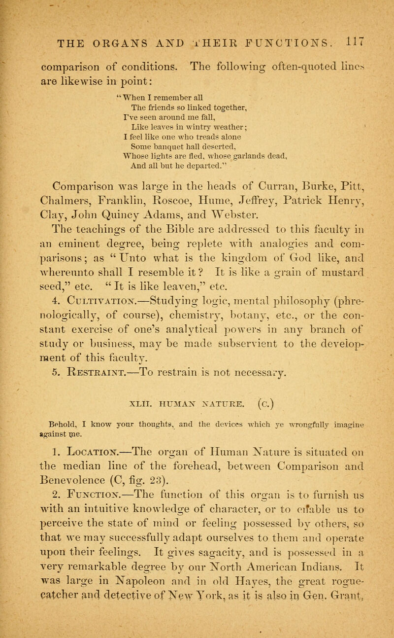 comparison of conditions. The following often-quoted linc^ are likewise in point:  When I remember all The friends so linked together, I've seen around me fall, Like leaves in wintry weather; ' I feel like one who treads alone Some banquet hall deserted, Whose lights are fled, whose garlands dead. And all but he departed. Comparison was large in the heads of Curran, Burke, Pitt, Chalmers, Franklin, Roscoe, Hume, Jeffrey, Patrick Henry, Clay, John Quincy Adams, and Webster. The teachings of the Bible are addressed to this faculty in an eminent degree, being replete with analogies and com- parisons ; as  Unto what is the kingdom of God like, and Avhereunto shall I resemble it ? It is like a grain of mustard seed, etc.  It is like leaven, etc. 4. Cultivation.—Studying logic, mental philosophy (phre- nologicall}^ of course), chemistry, botany, etc., or the con- stant exercise of one's analytical powers in any branch of study or business, may be made subservient to the develop- ment of this faculty. 5. Restraint.—To restrain is not necessary. XLII. HUMAN NATURE. (c.) Behold, I know your thoughts, and the devices which ye -oTongfully imagine against ijie. 1. Location.—The organ of Human IS'ature is situated on the median line of the forehead, between Comparison and Benevolence (C, fig. 23). 2. Function.—The function of this organ is to furnish us with an intuitive knowledge of character, or to eifable us to perceive the state of mind or feeling possessed bv others, so that we may successfully adapt ourselves to them and operate tipon their feelings. It gives sagacity, and is possessed in a very remarkable degree by our l^Torth American Indians. It was large in Napoleon and in old Hayes, the great rogue- Qatcher ^nd detective of New York, as it is also in Gen. Grant,