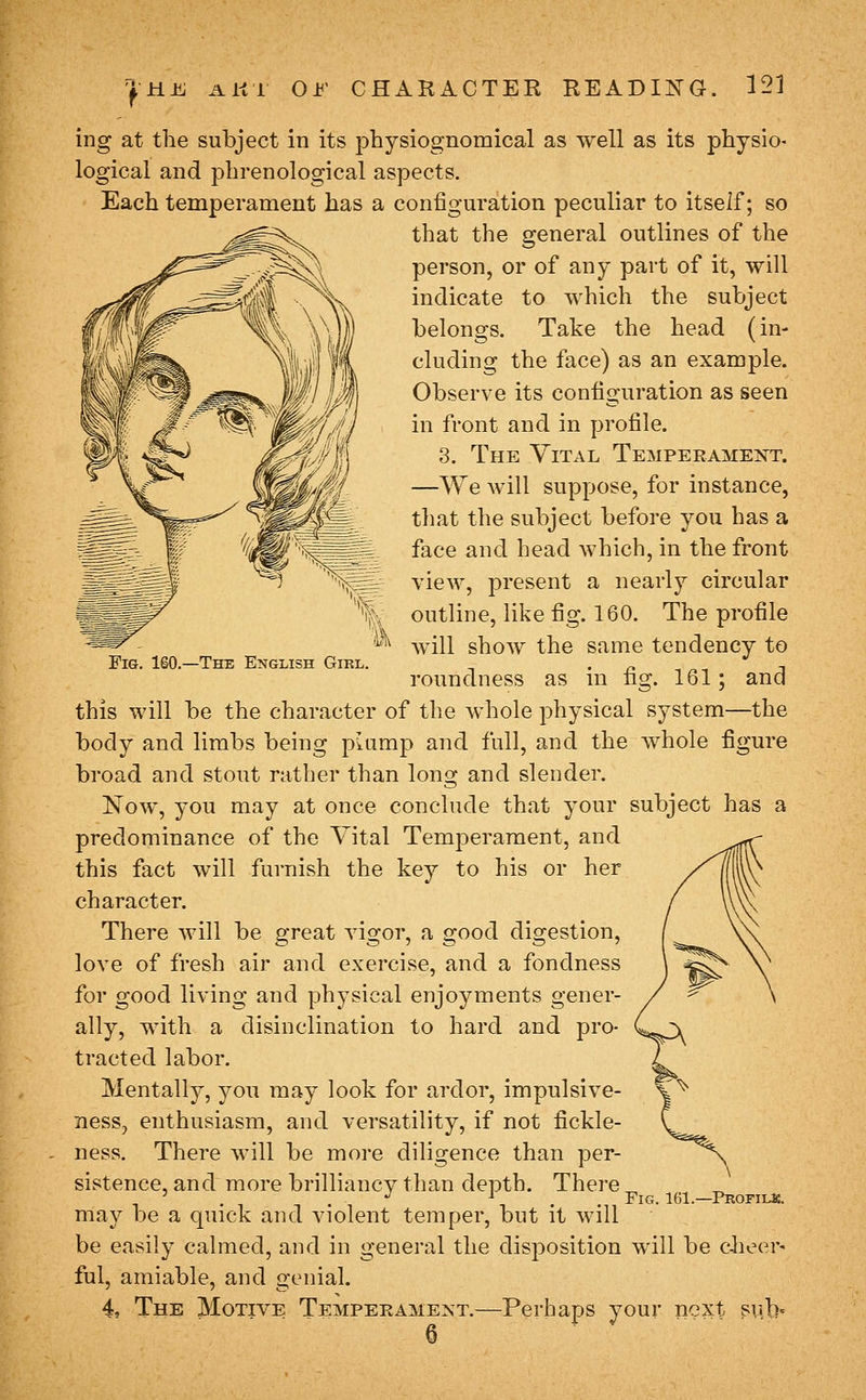 f Fig, 160.—The English Girl. ing at the subject in its physiognomical as well as its physio- logical and phrenological aspects. Each temperament has a configuration peculiar to itself; so that the general outlines of the person, or of any part of it, will indicate to which the subject belongs. Take the head (in- cluding the face) as an example. Observe its configuration as seen in front and in profile. 3. The Yital Temperament. —We Avill suppose, for instance, that the subject before you has a face and head which, in the front view, present a nearly circular outline, like fig. 160. The profile will shoAV the same tendency to roundness as in fig. 161; and this will be the character of the whole physical system—the body and limbs being pmmp and full, and the whole figure broad and stout rather than long and slender. Now, you may at once conclude that your subject has a predominance of the Yital Temperament, and this fact will furnish the key to his or her character. There will be great vigoi', a good digestion, love of fresh air and exercise, and a fondness for good living and physical enjoyments gener- ally, with a disinclination to hard and pro- tracted labor. Mentally, you may look for ardor, impulsive- ness, enthusiasm, and versatility, if not fickle- ness. There will be more diligence than per- sistence, and more brilliancy than depth. There may be a quick and violent temper, but it will be easily calmed, and in general the disposition will be c-heer« ful, amiable, and genial. 4 The Motive Temperament.—Perhaps your next sub' 6