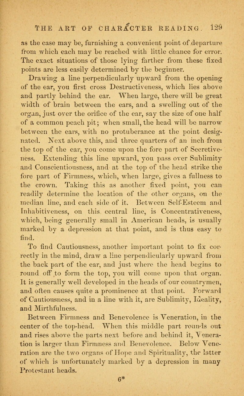 as the case may be, furnishing a convenient point of .departure from which each may be reached with little chance for error. The exact situations of those lying farther from these fixed points are less easily determined by the beginner. Drawing a line perpendicularly upward from the opening of the ear, you first cross Destructiveness, which lies above and partly behind the ear. When large, there will be great width of brain between the ears, and a swelling out of the organ, just over the onfice of the ear, say the size of one half of a common peach pit; when small, the head will be narrow between the ears, with no protuberance at the point desig- nated. Next above this, and thi-ee quarters of an inch from the top of the ear, you come upon the fore part of Secretive- ness. Extending this line upward, you pass over Sublimity and Conscientiousness, and at the top of the head strike the fore part of Firmness, which, Avhen large, gives a fullness to the crown. Taking this as another fixed point, you can readily determine the location of the other organs, on the median line, and each side of it. Between Self Esteem and Inhabitiveness, on this, central line, is Concentrativeness, which, being generally small in American heads, is usually marked by a depression at that jjoint, and is thus easy to find. To find Cautiousness, another important point to fix cor- rectly in the mind, draw a line perpendicularly upward from the back part of the ear, and just where the head begins to round off to form the top, you will come upon that organ. It is generally well developed in the heads of our countrymen, and often causes quite a prominence at that point. Forward of Cautiousness, and in a line with it, are Sublimity, Ideality, and Mirthfulness. Between Firmness and Benevolence is Veneration, in the center of the top-head. When this middle part rounds out and rises above the parts next before and behind it, ^^ enera- tion is larger than Firmness and Benevolence. Below Vene- ration are the two organs of Hope and Spirituality, the latter of which is unfortunately marked by a depression in many Protestant heads. 6*