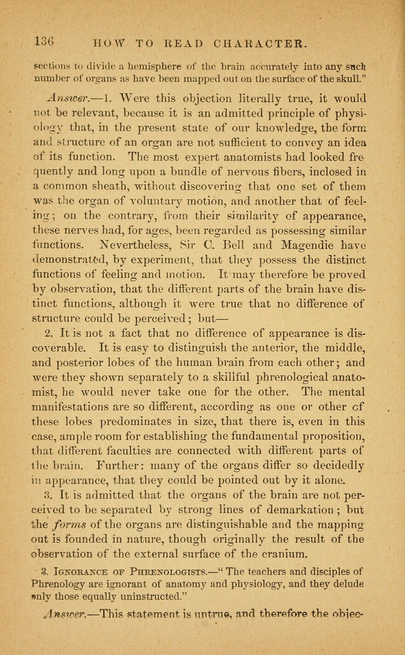 sections lo divide a hemisphere of the brain accurately into any snch number of organs as have been mapped out on the surface of the skull. Ansicer.—1. Were this objection literally true, it would not be relevant, because it is an admitted principle of physi- ology that, in the present state of our knowledge, the form and structure of an organ are not sufficient to convey an idea of its function. The most expert anatomists had looked fre- quently and long upon a bundle of nervous fibers, inclosed in a common sheath, without discovering that one set of them was the organ of voluntary motion, and another that of feel- ing ; on the contrary, from their similarity of appearance, these nerves had, for ages, been regarded as possessing similar functions. Nevertheless, Sir C. Bell and Magendie have demonstrated, by experiment, that they possess the distinct functions of feeling and motion. It may therefore be proved by observation, that the different parts of the brain have dis- tinct functions, although it were true that no difference of structure could be perceived ; but— 2. It is not a fact that no difference of appearance is dis- coverable. It is easy to distinguish the anterior, the middle, and posterior lobes of the human brain from each other; and Avere they shown separately to a skillful phrenological anato- mist, he would never take one for the other. The mental manifestations are so different, according as one or other cf these lobes predominates in size, that there is, even in this case, ample room for establishing the fundamental proposition, that different faculties are connected with different parts of the brain. Further: many of the organs differ so decidedly in appearance, that they could be pointed out by it alone. 3. It is admitted that the organs of the brain are not per- ceived to be separated by strong lines of demarkation ; but the forms of the organs are distinguishable and the mapping out is founded in nature, though originally the result of the observation of the external surface of the cranium. §. Ignorance of Phkenologists.— The teachers and disciples of Phrenology are ignorant of anatomy and physiology, and they delude nnly those equally uninstructed. Answer.—This statement is untrue, and therefore the obiec-