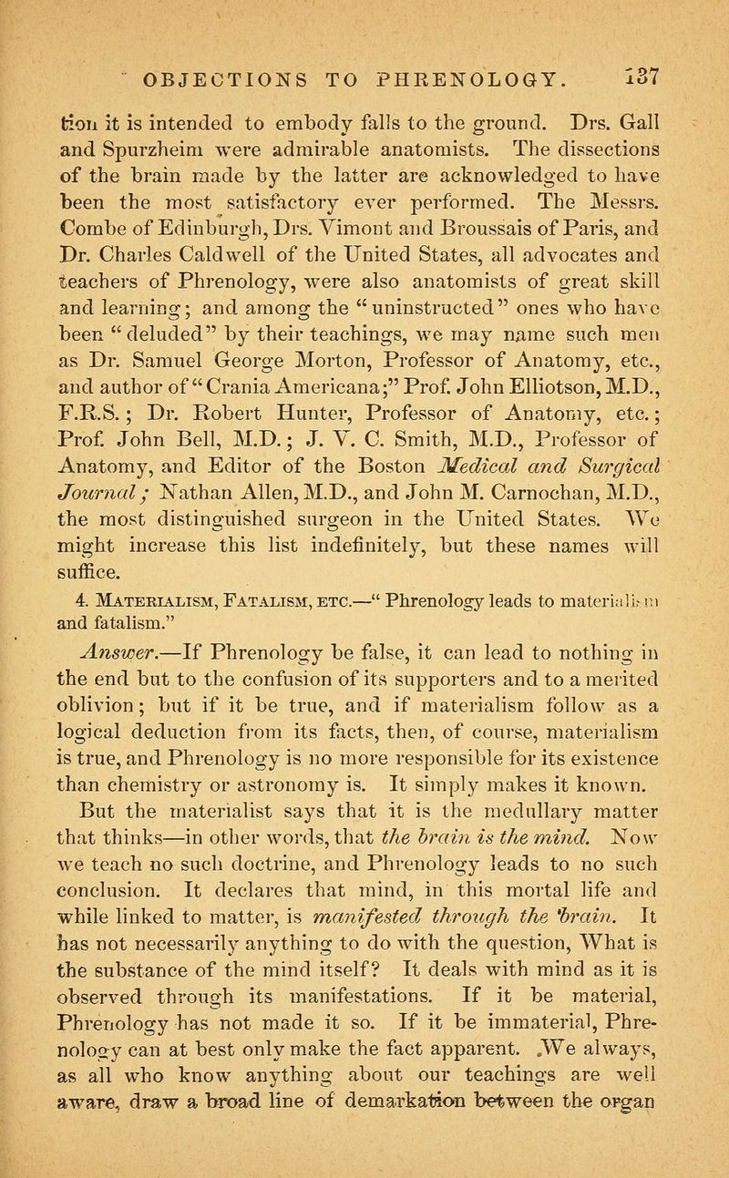 tion it is intended to embody falls to the ground. Drs. Gall and Spurzheini were admirable anatomists. The dissections of the brain made by the latter are acknowledged to have been the most satisfactory ever performed. The Messrs. Combe of Edinburgh, Drs. Yimont and Broussais of Paris, and Dr. Charles Caldwell of the United States, all advocates and teachers of Phrenology, were also anatomists of great skill and learnino;; and amons; the uninstructed ones who have been deluded by their teachings, we may njame such men as Dr. Samuel George Morton, Professor of Anatomy, etc., and author of  Crania Americana; Prof. John Elliotson, M.D., F.R.S.; Dr. Robert Hunter, Professor of Anatomy, etc.; Prof. John Bell, M.D.; J. Y. C. Smith, M.D., Professor of Anatomy, and Editor of the Boston Medical and Surgical Journal; Nathan Allen, M.D., and John M. Carnochan, M.D., the most distinguished surgeon in the United States. AYe might increase this list indefinitely, but these names will suffice. 4. Materialism, Fatalism, etc.— Phrenology leads to materia lirn) and fatalism, Answer.—If Phrenology be false, it can lead to nothing in the end but to the confusion of its supporters and to a merited oblivion; but if it be true, and if materialism follow as a logical deduction from its facts, then, of course, materialism is true, and Phrenology is no more responsible for its existence than chemistry or astronomy is. It simply makes it known. But the materialist says that it is the medullary matter that thinks—in other words, that the brain is the mind. Now we teach no such doctrine, and Phrenology leads to no such conclusion. It declares that mind, in this mortal life and while linked to matter, is manifested through the 'brain. It Las not necessarily anything to do with the question, What is the substance of the mind itself? It deals with mind as it is observed through its manifestations. If it be material, Phrenology has not made it so. If it be immaterial, Phre- nology can at best only make the fact apparent. .We always, as all who know anything about our teachings are well aware, draw a broad line of demarkation between the organ