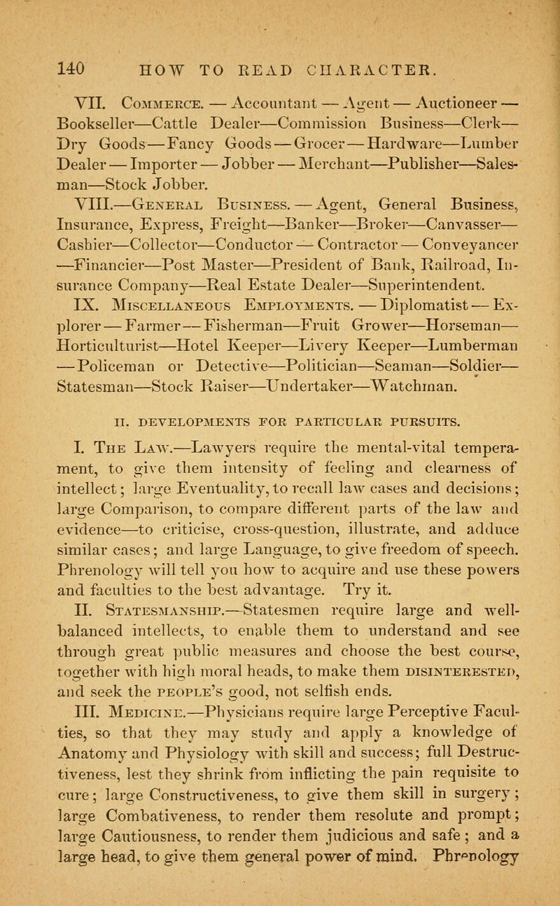 YII. Commerce. — Accountant, — Agent — Auctioneer — Bookseller—Cattle Dealer—Commission Business—Clerk— Dry Goods—Fancy Goods — Grocer—Hardware—Lumber Dealer — Importer — Jobber — Merchant—Publisher—Sales- man—Stock Jobber. YIII.—General Business. — Agent, General Business, Insurance, Express, Freight—Banker—;Broker—Canvasser— Cashier—Collector—Conductor —- C^ontractor — Conveyancer —Financier—Post Master—President of Bank, Railroad, In- surance Company—Real Estate Dealer—Superintendent. IX. Miscellaneous Employments. — Diplomatist •— Ex- plorer — Farmer—Fisherman—Fruit Grower—Horseman— Horticulturist—Hotel Keeper—Livery Keeper—Lumberman — Policeman or Detective—Politician—Seaman—Soldier— Statesman—Stock Raiser—Undertaker—Watchman. II. developments for particular pursuits. I. The Law.-—^Lawyers require the mental-vital tempera- ment, to give them intensity of feeling and clearness of intellect; large Eventuality, to recall law cases and decisions; large Comparison, to compare different parts of the law and evidence—to criticise, cross-question, illustrate, and adduce similar cases; and large Language, to give freedom of speech. Phrenology will tell you how to acquire and use these powers and faculties to the best advantage. Try it. II. Statesmanship.—Statesmen require large and well- balanced intellects, to enable them to understand and see through great ])ublic measures and choose the best course, together with high moral heads, to make them disinterested, and seek the people's good, not sellish ends. HI. Medicine.—Physicians require large Perceptive Facul- ties, so that they may study and apply a knowledge of Anatomy and Physiology with skill and success; full Destruc- tiveness, lest they shrink from inflicting the pain requisite to cure; large Constructiveness, to give them skill in surgery; large Combativeness, to render them resolute and prompt; large Cautiousness, to render them judicious and safe ; and a large head, to give them general power of mind. Phr'=»Dology