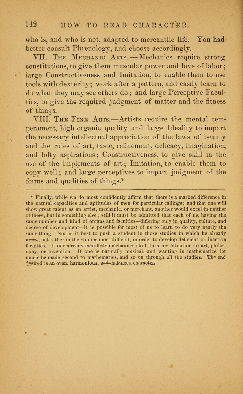 who is, and who is not, adapted to mercantile life. You had better consult Phrenology, and choose accordingly. Vn. The Mechanic Arts.—Mechanics require strong constitutions, to give them muscular power and love of labor; large Constructiveness and Imitation, to enable them to use tools with dexterity; work after a pattern, and easily learn to do what they may see others do; and large Perceptive Facul- ties, to give the required judgment of matter and the fitness of things. yill. The Fine Arts.—Artists require the mental tem- perament, high organic quality and large Ideality to impart the necessary intellectual appreciation of the laws of beauty and the rules of art, taste, refinement, delicacy, imagination, and lofty aspirations; Constructiveness, to give skill in the use of the implements of art; Imitation, to enable them to copy well; and large perceptives to impart judgment of the forms and qualities of things.* * Finally, while we do most coBfidently alHrm that there is a marked difference in the natural capacities and aptitudes of men for particular callings; and that one wUl show great talent as an artist, mechanic, or merchant, another would excel in neither of these, hut in something else; still it must be admitted that each of us, having the same number and kind of organs and faculties—^differing only in quality, culture, and degree of development—it is possible for most of us to learn to do veiy nearly the same thing. Nor is it best to push a student in those studies in which he already excels, but rather in the studies most difficult, in order to develop deficient or inactive faculties. If one already manifests mechanical skill, turn his attention to art, philos- ophy, or invention. If one is naturally musical, and v/anting in mathematics, lot music be made second to mathematics, and so on through all the studies. Th^.end ^.•gsired is an even, harmonious, we^i-iiaiiinced character.
