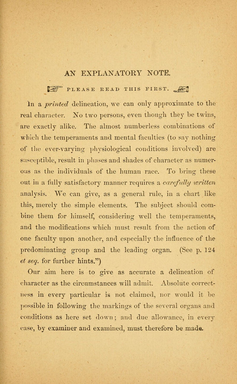 AK EXPLANATORY KOTE. PLEASE READ THIS FIRST. In a printed delineation, we can only approximate to the real charactei-. Xo two persons, even though they be twins, are exactly alike. The almost numberless combinations of which the temperaments and mental foculties (to say nothing of the ever-varying physiological conditions involved) are susceptible, result in plmses and shades of character as numer- ous as the individuals of the human race. To bring these out in a fully satisfactory manner requires a carefully written analysis. We can give, as a general rule, in a chart like this, merely the simple elements. The subject should com- bine them for himself, considering well the temperaments, and the modifications which must result fi-om the action of one faculty upon another, and especially the influence of the predominating group and the leading organ. (See p. 124 et seq. for further hints.) Our aim here is to give as accurate a delineation of character as the circumstances will admit. Absolute correct- ness in every particular is not claimed, nor would it be jiossible in following the markings of the several organs and conditions as here set down ; and due allowance, in every case, by examiner and examined, must therefore be made.