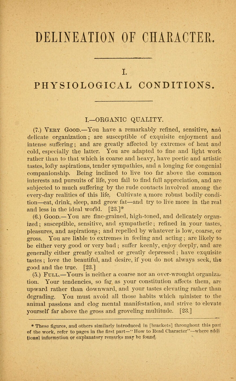 DELOEATION OF CHARACTER. I. PHYSIOLOGICAL CONDITIONS. I.—ORGANIC QUALITY. (7.) Very Good.—You have a remarkably refined, sensitive, and delicate organization; are susceptible of exquisite enjoyment and intense suffering; and are greatly affected by extremes of beat and cold, especially the latter. You are adapted to fine and light work rather than to that which is coarse and heavy, have poetic and artistic tastes, lofty aspirations, tender sympathies, and a longing for congenial companionship. Being inclined to live too far above the common interests and pursuits of life, you fail to find full appreciation, and are subjected to much suffering by the rude contacts involved among the every-day realities of this life. Cultivate a. more robust bodily condi- tion—eat, drink, sleep, and grow fat—and try to live more in the real and less in the ideal wofld. [23.]* (6.) Good.—You are fine-grained, high-toned, and delicately organ- ized ; susceptible, sensitive, and sympathetic; refined in your tastes, pleasures, and aspirations; and repelled by whatever is low, coarse, or gross. You are liable to extremes in feeling and acting ; are likely to be either very good or very bad; suffer keenly, enjoy deeply, and are generally either greatly exalted or greatly depressed ; have exquisite tastes; love the beautiful, and desire, if you do not always seek, the good and the true. [23.] (5.) Full.—Yours is neither a coarse nor an over-wrought organizar tion. Your tendencies, so faj as your constitution affects them, are upward rather than downward, and your tastes elevating rather than degrading. You must avoid all those habits which minister to the animal passions and clog mental manifestation, and strive to elevate yourself far above the gross and groveling multitude. [23.] * These figure?, and others similarly introduced in [brackets] throughout this pari of the work, refer to pages in the first part—How to Eead Character—where addl tiosal information or explanatory remarks maj be found.