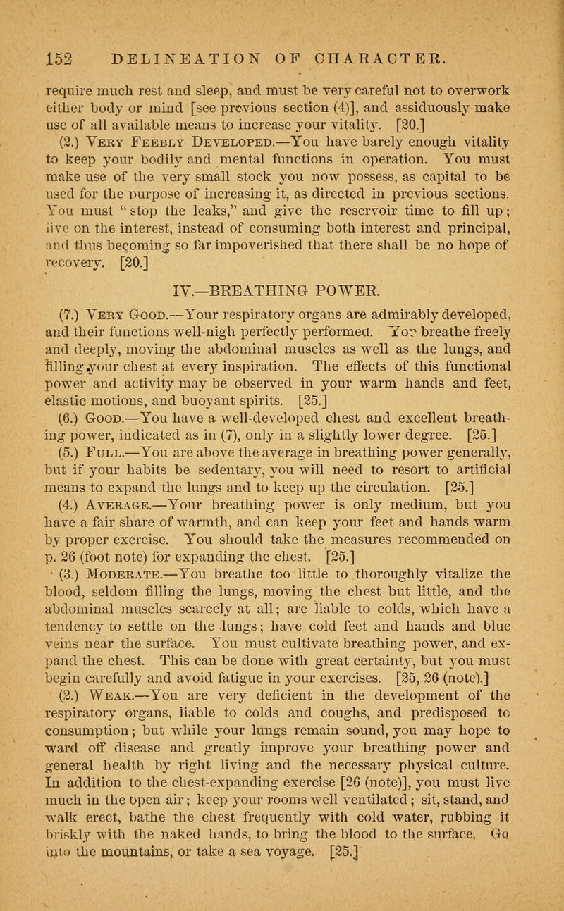 require mucli rest and sleep, and must be very careful not to overwork either body or mind [see previous section (4)], and assiduously make use of all available means to increase your vitality. [20.] (3.) Very Feebly Developed.—You have barely enough vitality to keep your bodily and mental functions in operation. You must make use of the very small stock you now possess, as capital to be used for the purpose of increasing it, as directed in previous sections. You must  stop the leaks, and give the reservoir time to fill up; live on the interest, instead of consuming both interest and principal, and thus becoming so far impoverished that there shall be no hope of recovery. [20.] lY.—BREATHING POWER. (7.) Very Good.—Your respiratory organs are admirably developed, and their functions well-nigh perfectly performed. Yoi breathe freely and deeply, moving the abdominal muscles as well as the lungs, and filling .your chest at every inspiration. The effects of this functional power and activity may be observed in your warm hands and feet, elastic motions, and buoyant spirits. [25.] (6.) Good.—You have a well-developed chest and excellent breath- ing power, indicated as in (7), only in a slightly lower degree. [25.] (5.) Full.—You are above the average in breathing power generall}^ but if your habits be sedentary, you Mill need to resort to artificial means to expand the lungs and to keep up the circulation. [25.] (4.) Average.—Your breathing power is only medium, but you have a fair share of warmth, and can keep your feet and hands warm by proper exercise. You should take the measures recommended on p. 26 (foot note) for expanding the chest. [25.] - (3.) Moderate.—You breathe too little to thoroughly vitalize tlie blood, seldom filling the lungs, moving the chest but little, and the abdominal muscles scarcely at all; are liable to colds, which have a tendency to settle on the lungs; have cold feet and hands and blue veins near the surface. You must cultivate breathing power, and ex- pand the chest. This can be done with great certainty, but you must begin carefully and avoid fatigue in your exercises. [25, 26 (note).] (2.) Weak.—You are veiy deficient in the development of the respiratory organs, liable to colds and coughs, and predisposed to consumption; but while your lungs remain sound, you may hope to ward off disease and greatly improve your breathing power and general health by right living and the necessary physical culture. In addition to the chest-expanding exercise [26 (note)], you must live much in the open air; keep your rooms Avell ventilated; sit, stand, and walk erect, bathe the chest frequently with cold water, rubbing it briskl}'^ with the naked hands, to bring the blood to the surface, Gq mto the mountains, or take a sea voyage. [25.]