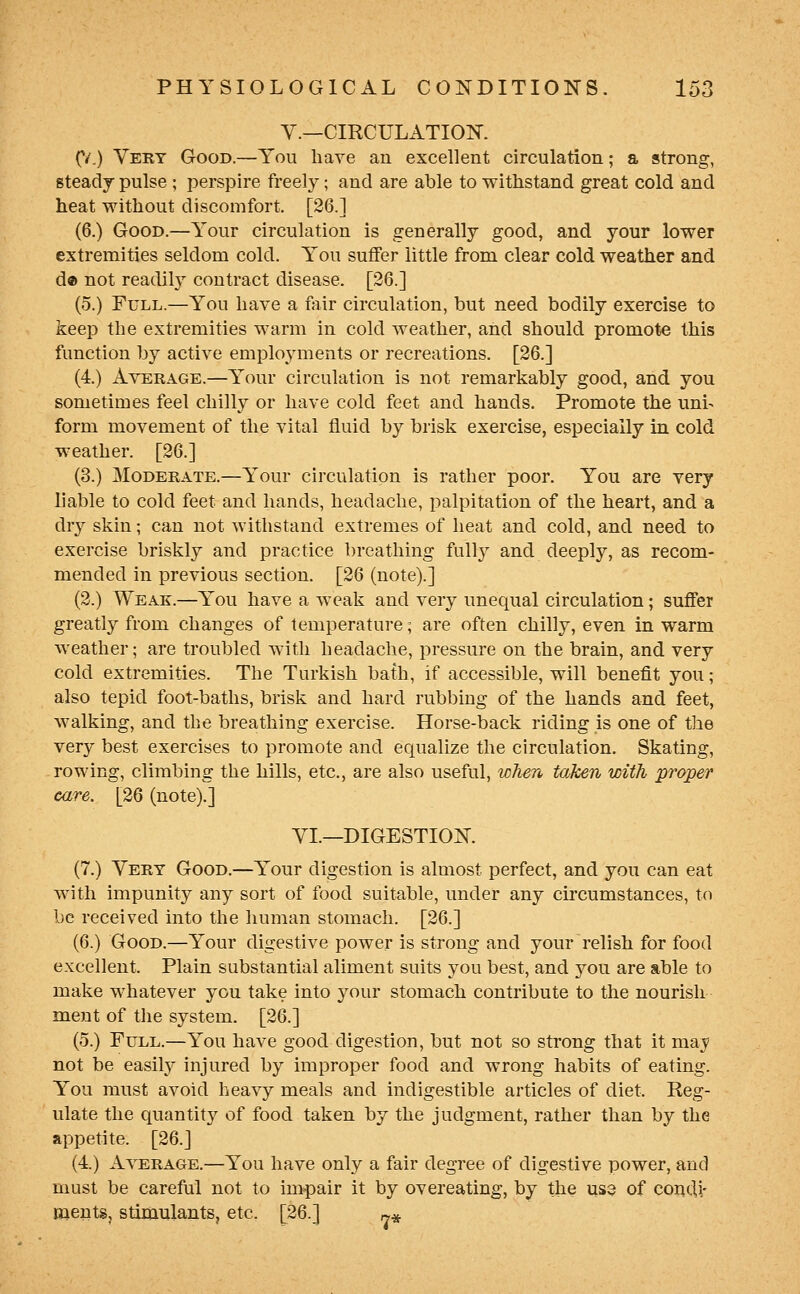 v.—CIRCULATION. (/,) Very Good.—You have an excellent circulation; a strong, steadj pulse ; perspire ft-eely; and are able to withstand great cold and heat without discomfort. [26.] (6.) Good.—Your circulation is generally good, and your lower extremities seldom cold. You suffer little from clear cold weather and d® not readily contract disease. [26.] (5.) Full.—You have a fair circulation, but need bodily exercise to keep the extremities warm in cold weather, and should promote this function by active employments or recreations. [26.] (4.) Average.—Your circulation is not remarkably good, and you sometimes feel chilly or have cold feet and hands. Promote the uni- form movement of the vital fluid by brisk exercise, especially in cold weather. [26.] (3.) Moderate.—Your circulation is rather poor. You are very liable to cold feet and hands, headache, palpitation of the heart, and a dry skin; can not withstand extremes of heat and cold, and need to exercise briskly and practice breathing full}^ and deeply, as recom- mended in previous section. [26 (note).] (2.) Weak.—You have a weak and very unequal circulation; suffer greatly from changes of temperature; are often chilly, even in warm weather; are troubled with headache, pressure on the brain, and very cold extremities. The Turkish bath, if accessible, will benefit you; also tepid foot-baths, brisk and hard rubbing of the hands and feet, walking, and the breathing exercise. Horse-back riding is one of the very best exercises to promote and equalize the circulation. Skating, rowing, climbing the hills, etc., are also useful, when taken with proper care. [26 (note).] VI.—DIGESTION. (7.) Very Good.—Your digestion is almost perfect, and you can eat with impunity any sort of food suitable, under any cii'cumstances, to be received into the human stomach. [26.] (6.) Good.—Your digestive power is strong and your relish for food excellent. Plain substantial aliment suits you best, and you are able to make whatever you take into your stomach contribute to the nourish ment of the system. [26.] (5.) Full.—You have good digestion, but not so strong that it may not be easily injured by improper food and wrong habits of eating. You must avoid heavy meals and indigestible articles of diet. Reg- ulate the quantity of food taken by the judgment, rather than by the appetite. [26.] (4.) Average.—You have only a fair degree of digestive power, and must be careful not to impair it by overeating, by the us3 of contU- ments, stiraulants, etc. [26.] ^^