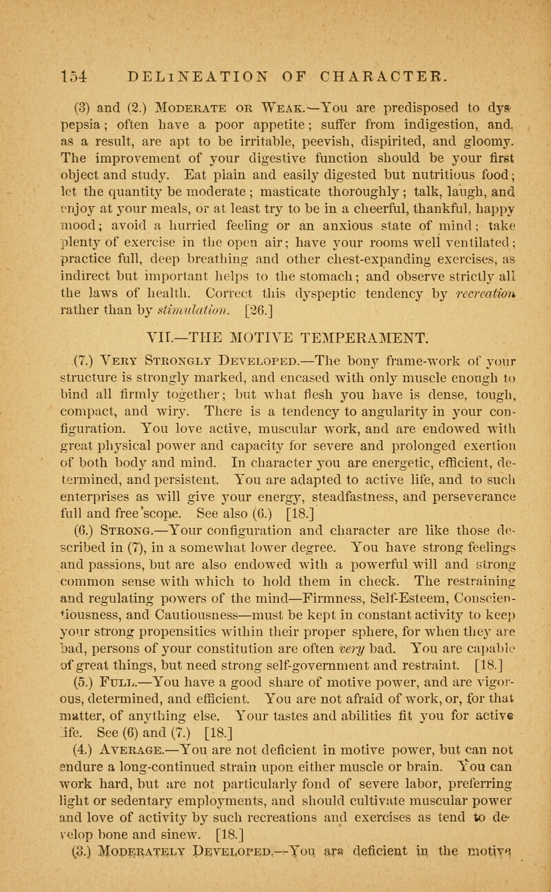 (3) and (2.) Moderate ok Weak.—You are predisposed to dys- pepsia ; often have a poor appetite; suffer from indigestion, and, as a result, are apt to be irritable, peevish, dispirited, and gloomy. The improvement of your digestive function should be your first object and study. Eat plain and easily digested but nutritious food; let the quantit}^ be moderate ; masticate thoroughly; talk, laugh, and enjoy at your meals, or at least try to be in a cheerful, thankful, happy mood; avoid a hurried feeling or an anxious state of mind; take plenty of exercise in the open air; have your rooms v^ell ventilated; practice full, deep breathing and other chest-expanding exercises, as indirect but important helps to the stomach; and observe strictl}^ all the laws of health. Correct this dyspeptic tendency by recreation rather than by stimulation. [36.] YII.—THE MOTIVE TEMPERAMENT. (7.) Very Strongly Developed.—The bony frame-work of your structure is strongly marked, and encased with only muscle enough to bind all firmly together; but what flesh you have is dense, tough, compact, and wiry. There is a tendency to angularity in your con- figuration. You love active, muscular work, and are endowed with great physical power and capacity for severe and prolonged exertion of both body and mind. In character you are energetic, eflicient, de- termined, and persistent. You are adapted to active life, and to such enterprises as will give your energy, steadfastness, and perseverance fall and free'scop^. See also (6.) [18.] (6.) Strong.—Your configuration and character are like those de- scribed in (7), in a somewhat lower degree. You have strong feelings and passions, but are also endowed with a powerful will and strong common sense with which to hold them in check. The restraining and regulating powers of the mind—Firmness, Self-Esteem, Conscien- tiousness, and Cautiousness—must be kept in constant activity to keep your strong propensities within their proper sphere, for when they are bad, persons of your constitution are often mi-y bad. You are capable of great things, but need strong self-government and restraint. [18.] (5.) Full.—You have a good share of motive power, and are vigor- ous, determined, and efficient. You are not afraid of work, or, for that matter, of anything else. Your tastes and abilities fit you for active :ife. See (6) and (7.) [18.] (4.) Average.—You are not deficient in motive power, but can not endure a long-continued strain upon either muscle or brain. You can work hard, but are not particularly fond of severe labor, preferring light or sedentary employments, and should cultivate muscular power and love of activity by such recreations and exercises as tend to de- velop bone and sinew. [18.] (3.) MopERATELY Devei^oped--You ars deficient in the motiy^.