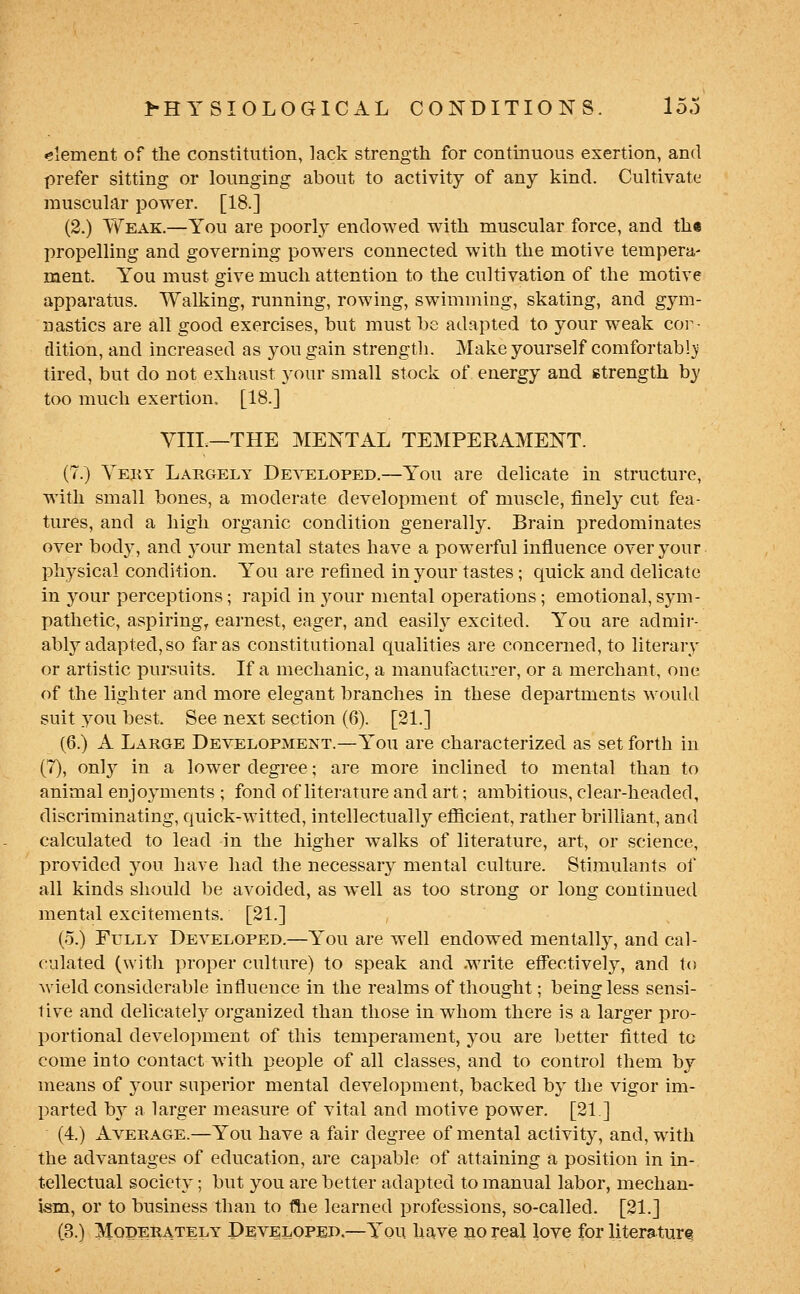 element of the constitution, lack strength for contmuous exertion, and prefer sitting or lounging about to activity of any kind. Cultivate muscular power. [18.] (2.) YV^'eak.—You are poorly endowed with muscular force, and the propelling and governing powers connected with the motive tempera- ment. You must give much attention to the cultivation of the motive apparatus. Walking, running, rowing, swimming, skating, and gym- nastics are all good exercises, hut must be adapted to your weak cor- dition, and increased as you gain strengtli. Make yourself comfortab!}' tired, but do not exliaust your small stock of energy and strength by too much exertion. [18.] VIII.—THE MENTAL TEMPERAMENT. (7.) Yeky Largely Developed.—You are delicate in structure, with small bones, a moderate development of muscle, finely cut fea- tures, and a high organic condition generally. Brain predominates over body, and your mental states have a powerful influence over your physical condition. You are refined in your tastes; quick and delicate in your perceptions; rapid in your mental operations; emotional, sym- pathetic, aspiring, earnest, eager, and easih^ excited. You are admir- ably adapted, so far as constitutional qualities are concerned, to literary or artistic pursuits. If a mechanic, a manufacturer, or a merchant, one of the lighter and more elegant branches in these departments would suit .you best. See next section (6). [21.] (6.) A Large Development.—You are characterized as set forth in (7), only in a lower degree; are more inclined to mental than to animal enjoyments ; fond of literature and art; ambitious, clear-headed, discriminating, quick-witt«d, intellectually efiicient, rather brilliant, and calculated to lead in the higher walks of literature, art, or science, provided you have had the necessary mental culture. Stimulants of all kinds should be avoided, as well as too strong or long continued mental excitements. [21.] (5.) Fully Developed.—You are well endowed mentally, and cal- culated (with proper culture) to speak and .write effectively, and to wield considerable influence in the realms of thought; being less sensi- tive and delicately organized than those in whom there is a larger pro- portional development of this temperament, you are better fitted to come into contact with people of all classes, and to control them by means of your superior mental development, backed by the vigor im- parted by a larger measure of vital and motive power. [21] (4.) Average.—You have a fair degree of mental activity, and, with the advantages of education, are capable of attaining a position in in- tellectual society; but you are better adapted to manual labor, mechan- ism, or to business than to ftie learned professions, so-called. [21.] (3.) Moderately Developbd,—You have no real love for literaturt