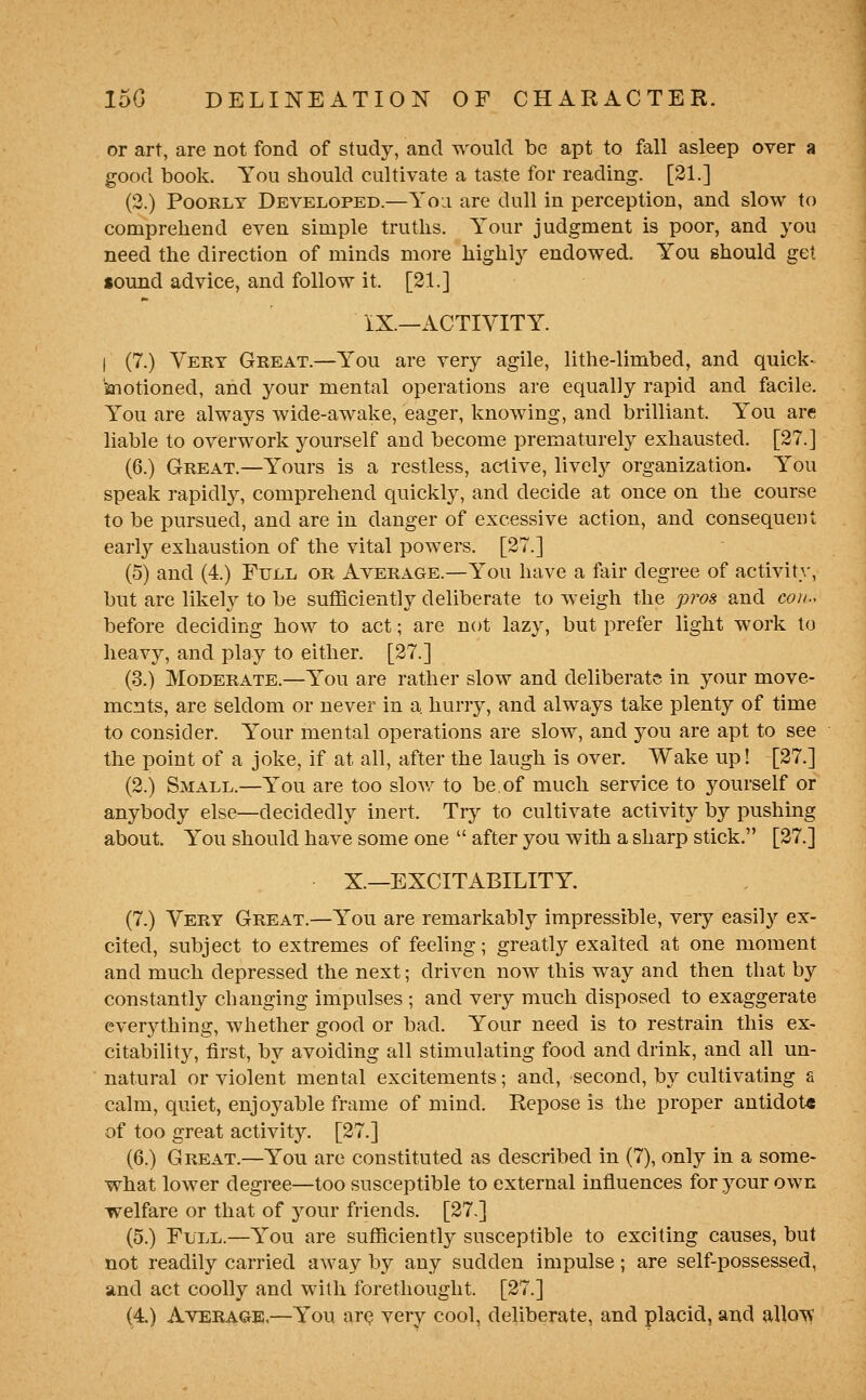 or art, are not fond of study, and would be apt to fall asleep over a good book. You should cultivate a taste for reading. [21.] (3.) Poorly Developed.—Yoa are dull in perception, and slow to comprehend even simple truths. Your judgment is poor, and you need the direction of minds more highlj^ endowed. You should get sound advice, and follow it. [21.] iX.—ACTIVITY. I (7.) Very Great.—You are very agile, lithe-limbed, and quick- kiotioned, and your mental operations are equally rapid and facile. You are always wide-awake, eager, knowing, and brilliant. You are liable to overwork yourself and become prematurely exhausted. [27.] (6.) Great.—Yours is a restless, active, livelj'- organization. You speak rapidly, comprehend quicklj^ and decide at once on the course to be pursued, and are in danger of excessive action, and consequent early exhaustion of the vital powers. [27.] (5) and (4.) Full or Average.—You have a fair degree of activity, but are likely to be sufficiently deliberate to weigh the pros and coii.< before deciding how to act; are not lazy, but prefer light work to heavy, and play to either. [27.] (3.) Moderate.—You are rather slow and deliberate in your move- ments, are seldom or never in a hurry, and always take plenty of time to consider. Your mental operations are slow, and 3^ou are apt to see the point of a joke, if at all, after the laugh is over. Wake up! [27.] (2.) Small.—You are too slov/ to be.of much service to yourself or anybody else—decidedly inert. Try to cultivate activity by pushing about. You should have some one  after you with a sharp stick. [27.] X.—EXCITABILITY. (7.) Very Great.—You are remarkably impressible, very easily ex- cited, subject to extremes of feeling; greatly exalted at one moment and much depressed the next; driven now this way and then that by constantly changing impulses ; and very much disposed to exaggerate everything, whether good or bad. Your need is to restrain this ex- citability, first, by avoiding all stimulating food and drink, and all un- natural or violent mental excitements; and, second, by cultivating a calm, quiet, enjoyable frame of mind. Repose is the proper antidote of too great activity. [27.] (6.) Great.—You are constituted as described in (7), only in a some- what lower degree—too susceptible to external influences for your own •welfare or that of 3^our friends. [27.] (5.) Full.—You are sufficiently susceptible to exciting causes, but not readily carried away by any sudden impulse; are self-possessed, and act coolly and with forethought. [27.]
