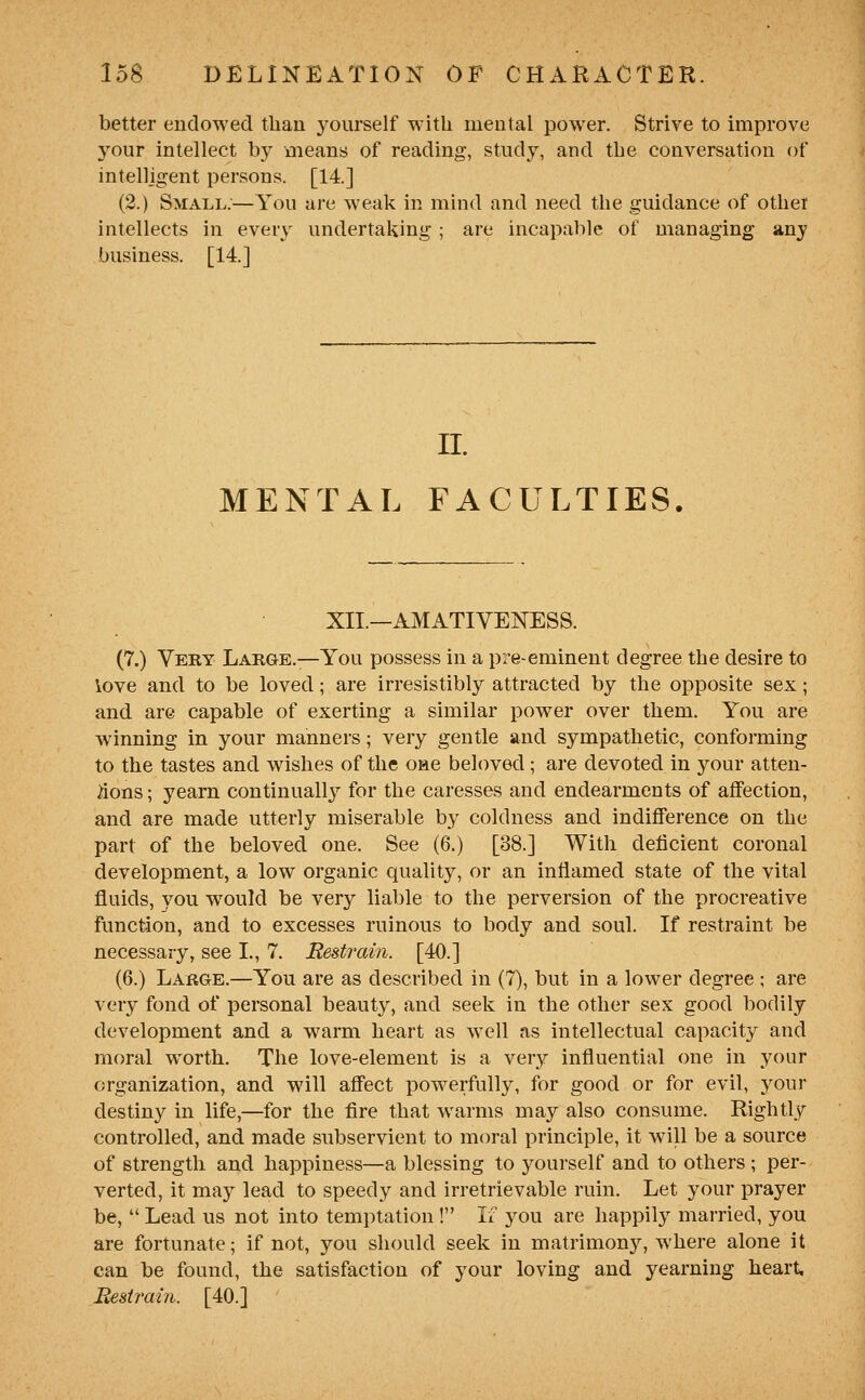 better endowed than yourself with mental power. Strive to improve j^our intellect by means of reading, study, and the conversation of intelligent persons. [14.] (2.) Small;—You are weak in mind and need the guidance of othei intellects in every undertaking ; are incapable of managing any business. [14.] II. MENTAL FACULTIES. XII.—AMATIVENESS. (7.) Very Large.—You possess in a pre-eminent degree the desire to iove and to be loved; are irresistibly attracted by the opposite sex; and are capable of exerting a similar power over them. You are winning in your manners; very gentle and sympathetic, conforming to the tastes and wishes of the one beloved; are devoted in your atten- tions ; yearn continually for the caresses and endearments of affection, and are made utterly miserable by coldness and indifference on the part of the beloved one. See (6.) [38.] With deficient coronal development, a low organic quality, or an inflamed state of the vital fluids, you would be verj^ liable to the perversion of the procreative function, and to excesses ruinous to body and soul. If restraint be necessary, see L, 7, Restrain. [40.] (6.) Large.—You are as described in (7), but in a lower degree ; are very fond of personal beauty, and seek in the other sex good bodily development and a warm heart as well as intellectual capacity and moral worth. The love-element is a very influential one in your organization, and will affect powerfully, for good or for evil, your destiny in life,—for the fire that warms may also consume. Rightly controlled, and made subservient to moral principle, it will be a source of strength and happiness—a blessing to yourself and to others ; per- verted, it may lead to speedy and irretrievable ruin. Let your prayer be,  Lead us not into temptation ! If you are happily married, you are fortunate; if not, you should seek in matrimonj^ where alone it can be found, the satisfaction of your loving and yearning heart Eestrain. [40.]