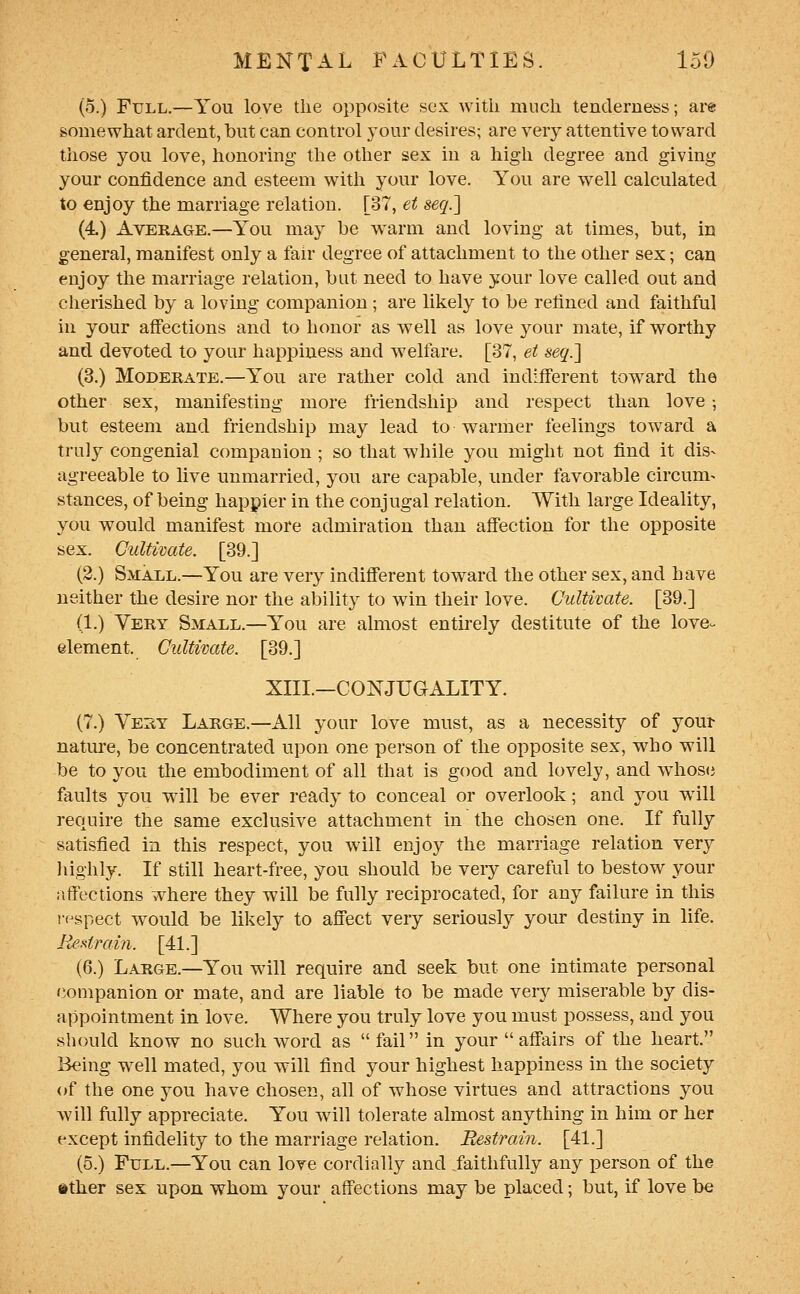 (5.) Full.—You love the opposite sex with much tenderness; ai-e somewhat ardent, but can control your desires; are very attentive toward those you love, honoring the other sex in a high degree and giving your confidence and esteem with your love. You are well calculated to enjoy the marriage relation. [37, et seq.'] (4) Average.—You may be warm and loving at times, but, in general, manifest only a fair degree of attachment to the other sex; can enjoy the marriage relation, but need to have your love called out and cherished by a loving companion ; are likely to be refined and faithful in your afiections and to honor as well as love your mate, if worthy and devoted to your happiness and w^elfare. [37, et seq.l (3.) Moderate.—You are rather cold and ind:fferent tow^ard the other sex, manifesting more friendship and respect than love; but esteem and friendship may lead to warmer feelings toward a truly congenial companion ; so that wdiile you might not find it dis- agreeable to live unmarried, you are capable, under favorable circum- stances, of being happier in the conjugal relation. With large Ideality, you would manifest more admiration than aff'ection for the opposite sex. Cultivate. [39.] (2.) Small.—You are very indifl'erent toward the other sex, and have neither the desire nor the aliility to win their love. Cultivate. [39.] (1.) Very Small.—You are almost entii-ely destitute of the love^- element. Cultivate. [39.] XIII.—CONJUGALITY. (7.) Vest Large.—All your love must, as a necessity of youi- nature, be concentrated upon one person of the opposite sex, who will be to you the embodiment of all that is good and lovely, and whosci faults you will be ever ready to conceal or overlook; and you will require the same exclusive attachment in the chosen one. If fully satisfied in this respect, you will enjoy the marriage relation very highly. If still heart-free, you should be veiy careful to bestow your affections where they will be fully reciprocated, for any failure in this if^spect would be likely to afTect very seriously yoiu- destiny in life. ReMraiyi. [41.] (6.) Large.—You will require and seek but one intimate personal companion or mate, and are liable to be made very miserable by dis- appointment in love. Where you truly love you must possess, and you should know no such word as  fail in your affairs of the heart. Being well mated, you will find your highest happiness in the society of the one you have chosen, all of whose virtues and attractions you will fully appreciate. You will tolerate almost anything in him or her except infidelity to the marriage relation. Eestrain. [41.] (5.) Full.—You can love cordially and ^faithfully any person of the »ther sex upon whom your affections may be placed; but, if love be