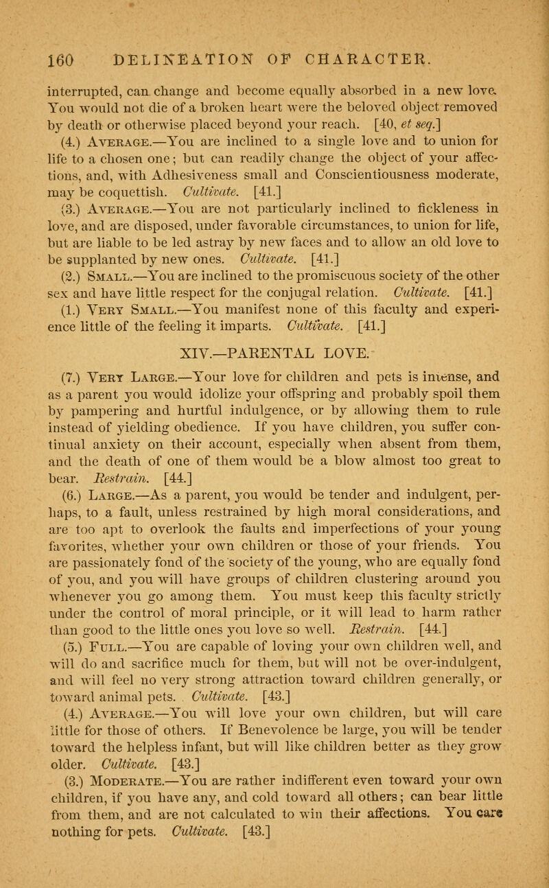 interrupted, can change and become equally absorbed in a new love. You would not die of a broken heart were the beloved object removed by death or otherwise placed beyond your reach. [40, et seq.l (4.) Average.—You are inclined to a single love and to union for life to a chosen one; but can readily change the object of your affec- tions, and, with Adhesiveness small and Conscientiousness moderate, may be coquettish. Cultivate. [41.] (3.) Average.—You are not particularly inclined to fickleness in love, and are disposed, under favorable circumstances, to union for life, but are liable to be led astray by new faces and to allow an old love to be supplanted by new ones. Culiwate. [41.] (2.) Small.—You are inclined to the promiscuous society of the other sex and have little respect for the conjugal relation. Cultivate. [41.] (1.) Very Small.—You manifest none of this faculty and experi- ence little of the feeling it imparts. Cultivate. [41.] XIY.—PARENTAL LOVE. (7.) Vert Large.—Your love for children and pets is iniense, and as a parent you would idolize your offspring and probably spoil them by pampering and hurtful indulgence, or by allowing them to rule instead of yielding obedience. If you have children, you sufi'er con- tinual anxiety on their account, especially when absent from them, and the death of one of them would be a blow almost too great to bear. Restrain. [44.] (6.) Large.—As a parent, you would be tender and indulgent, per- haps, to a fault, unless restrained by high moral considerations, and are too apt to overlook the faults and imperfections of your young favorites, whether your own children or those of your friends. You are passionately fond of the society of the young, who are equally fond of you, and you wall have groups of children clustering around you whenever you go among them. You must keep this faculty strictl}^ under the control of moral principle, or it will lead to harm rather than good to the little ones you love so w^ell. Restrain. [44.] (5.) Full.—You are capable of loving your own children well, and w ill do and sacrifice much for them, but wall not be over-indulgent, and will feel no very strong attraction toward children generally, or toward animal pets. Cultivate. [43.] (4.) Average.—You wall love your own children, but wall care little for those of others. If Benevolence be large, you will be tender toward the helpless infant, but will like children better as they grow older. Cultivate. [43.] (3.) Moderate.—You are rather indifferent even toward yowY own children, if you have any, and cold toward all others; can bear little from them, and are not calculated to win their afiections. You cai'e nothing for pets. Cultivate. [43.]