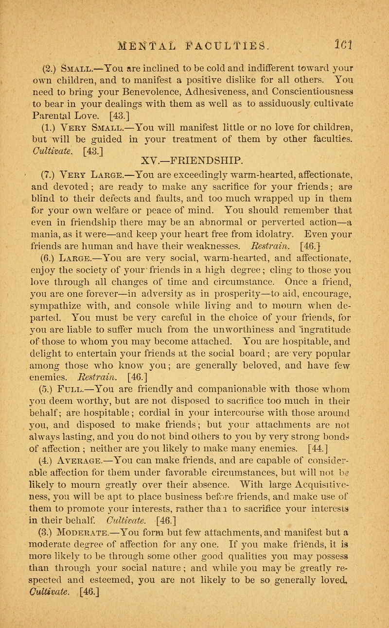 (2.) Small.—You are inclined to be cold and indiflPerent toward your own children, and to manifest a positive dislike for all others. You need to bring your Benevolence, Adhesiveness, and Conscientiousness to bear in your dealings with them as well as to assiduously cultivate Parental Love. [43.] (1.) Very Small.—You will manifest little or no love for children, but will be guided in your treatment of them by other faculties. Cultivate. [43.] XY.—FRIENDSHIP. (7,) Yery Large.—You are exceedingly warm-hearted, affectionate, and devoted; are ready to make any sacrifice for your friends; are blind to their defects and faults, and too much wrapped up in them for your own welfare or peace of mind. You should remember that even in friendship there may be an abnormal or perverted action—a mania, as it were—and keep your heart free from idolatry. Even your friends are human and have their weaknesses. Restrain. [46.} (6.) Large.—You are Yery social, warm-hearted, and affectionate, enjoy the society of your friends in a high degree; cling to those you love through all changes of time and circumstance. Once a friend, you are one forever—in adversity as in prosperity—to aid, encourage, sympathize with, and console while living and to mourn when de- parted. You must be very careful in the choice of your friends, for you are liable to suffer much from the unworthiness and ingratitude of those to whom you may become attached. You are hospitable, and delight to entertain your friends at the social board; are verj^ popular among those who know you; are generally beloved, and have few enemies. Restrain. [46.] (5.) Full.—You are friendly and companionable with those whom 3'ou deem worthy, but are not disposed to sacrifice too much in their behalf; are hospitable; cordial in your intercourse with those around you, and disposed to make friends; but your attachments are not always lasting, and you do not bind others to you by very strong bond;^ of affection ; neither are you likely to make many enemies. [44.] (4.) x^vERAGE.—You can make friends, and are capable of consider- able affection for them under favorable circumstances, but will not b^ likely to mouni greatly over their absence. With large Acquisitive- ness, you will be apt to place business before friends, and make use of them to promote your interests, rather thai to sacrifice your interests in their behalf Cultivate. [46.] (3.) Moderate.—You form but few attachments, and manifest but a moderate degree of affection for any one. If you make friends, it is more likely to be through some other good qualities you may possess tlian through your social nature; and while you may be greatly re- spected and esteemed, you are not likely to be so generally loved, Cultivate. [46.]