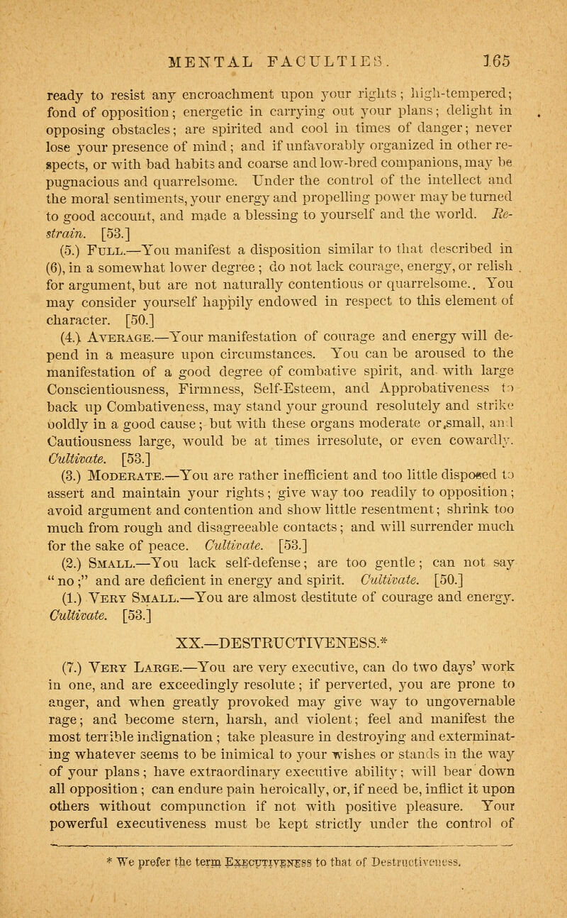 ready to resist any encroachment upon your rights; high-tempered; fond of opposition; energetic in carrying out your plans; delight in opposing obstacles; are spirited and cool in times of danger; never lose your presence of mind; and if unfavorably organized in other re- spects, or with bad habits and coarse and low-bred companions, may be pugnacious and quarrelsome. Under the control of the intellect and the moral sentiments, your energy and propelhng power may be turned to good account, and made a blessing to yourself and the world. Re- strain. [53.] (5.) Full.—You manifest a disposition similar to that described in (6), in a somewhat lower degree ; do not lack courage, energy, or rehsh for argument, but are not naturally contentious or quarrelsome.. You may consider yourself hapJDily endowed in respect to this element of character. [50.] (4.) Average.—Your manifestation of courage and energy will de- pend in a measure upon circumstances. You can be aroused to the manifestation of a good degree of combative spirit, and with large Conscientiousness, Firmness, Self-Esteem, and Approbativeness to back up Combativeness, may stand your ground resolutely and strike ooldly in a good cause ; but with these organs moderate or,small, an.l Cautiousness large, would be at times irresolute, or even cowardly. Gultwate. [53.] (3.) Moderate.—You are rather inefficient and too little disponed to assert and maintain your rights; give way too readily to opposition; avoid argument and contention and show little resentment; shrink too much from rough and disagreeable contacts; and will surrender much for the sake of peace. Cultivate. [53.] (2.) Small.—You lack self-defense; are too gentle; can not &ay  no ; and are deficient in energy and spirit. Cultivate. [50.] (1.) Very Small.—You are almost destitute of courage and energy. Cultivate. [53.] XX.—DESTRUCTIVEKESS.* (7.) Very Large.—You are very executive, can do two days' work in one, and are exceedingly resolute; if perverted, you are prone to anger, and when greatly provoked may give way to ungovernable rage; and become stem, harsh, and violent; feel and manifest the most terrible indignation ; take pleasure in destroying and exterminat- ing whatever seems to be inimical to your wishes or stands in the way of your plans; have extraordinary executive ability; will bear down all opposition; can endure pain heroically, or, if need be, inflict it upon others without compunction if not with positive pleasure. Your powerful executiveness must be kept strictly under the control of * We prefer the term ExEcpTiyiynss to that of DeBtriictiveuess,