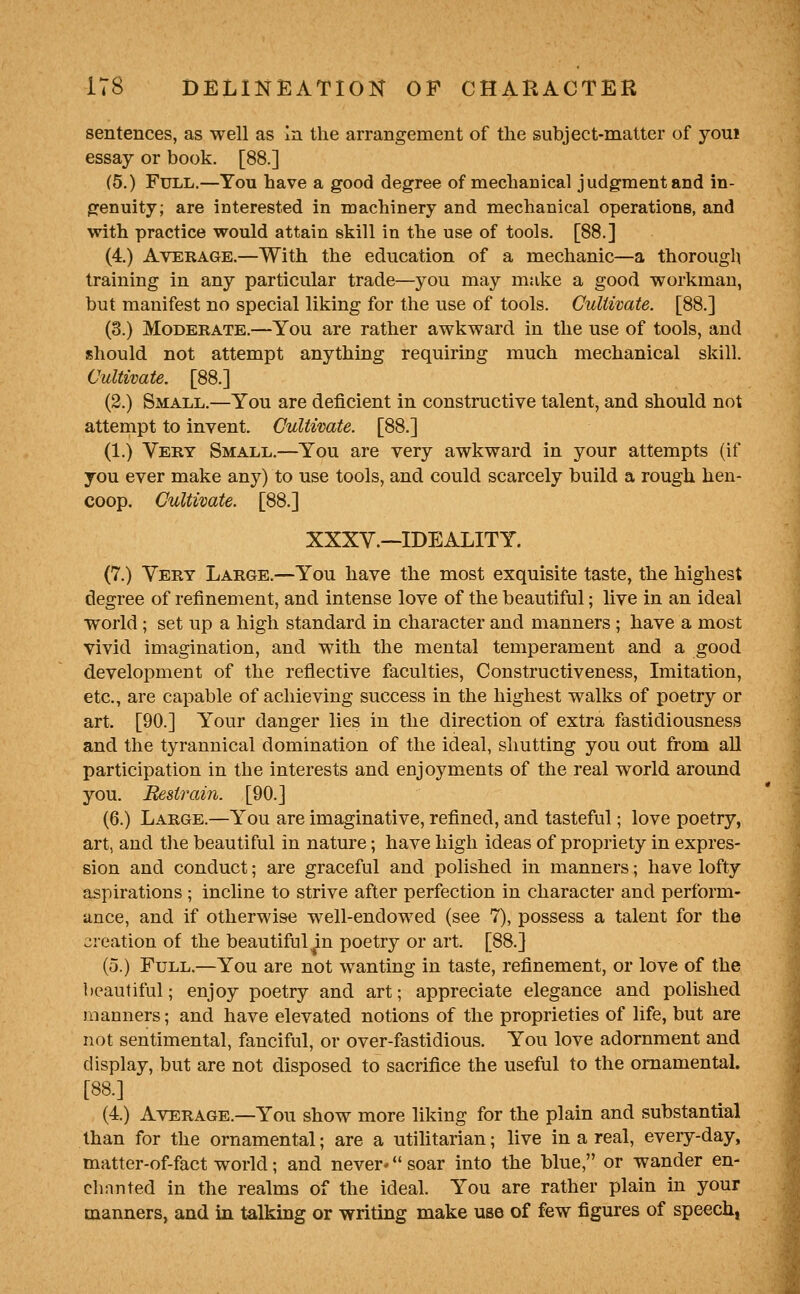 sentences, as well as la the arrangement of the subject-matter of youi essay or book. [88.] (5.) Full.—You have a good degree of mechanical judgment and in- genuity; are interested in machinery and mechanical operations, and with practice would attain skill in the use of tools. [88.] (4.) Average.—With the education of a mechanic—a thorough training in any particular trade—you may make a good workman, but manifest no special liking for the use of tools. Cultivate. [88.] (3.) Moderate.—You are rather awkward in the use of tools, and should not attempt anything requiring much mechanical skill. Cultivate. [88.] (2.) Small.—You are deficient in constructive talent, and should not attempt to invent. Cultivate. [88.] (1.) Very Small.—You are very awkward in your attempts (if you ever make any) to use tools, and could scarcely build a rough hen- coop. Cultivate. [88.] XXXV.—IDEALITY. (7.) Very Large.—You have the most exquisite taste, the highest degree of refinement, and intense love of the beautiful; live in an ideal world ; set up a high standard in character and manners ; have a most vivid imagination, and with the mental temperament and a good development of the reflective faculties, Constructiveness, Imitation, etc., are capable of achieving success in the highest walks of poetry or art. [90.] Y'our danger lies in the direction of extra fastidiousness and the tyrannical domination of the ideal, shutting you out from all participation in the interests and enjoyments of the real world around you. Ikstrain. [90.] (6.) Large.—You are imaginative, refined, and tasteful; love poetry, art, and tJie beautiful in nature; have high ideas of propriety in expres- sion and conduct; are graceful and polished in manners; have lofty aspirations ; incline to strive after perfection in character and perform- ance, and if otherwise well-endowed (see 7), possess a talent for the creation of the beautiful ^in poetry or art. [88.] (5.) Full.—You are not wanting in taste, refinement, or love of the beautiful; enjoy poetry and art; appreciate elegance and polished manners; and have elevated notions of the proprieties of life, but are not sentimental, fanciful, or over-fastidious. You love adornment and display, but are not disposed to sacrifice the useful to the ornamental. [88.] (4.) Average.—You show more liking for the plain and substantial than for the ornamental; are a utilitarian; live in a real, every-day, matter-of-fact world; and never* *' soar into the blue, or wander en- chanted in the realms of the ideal. You are rather plain in your manners, and in talking or writing make use of few figures of speech,