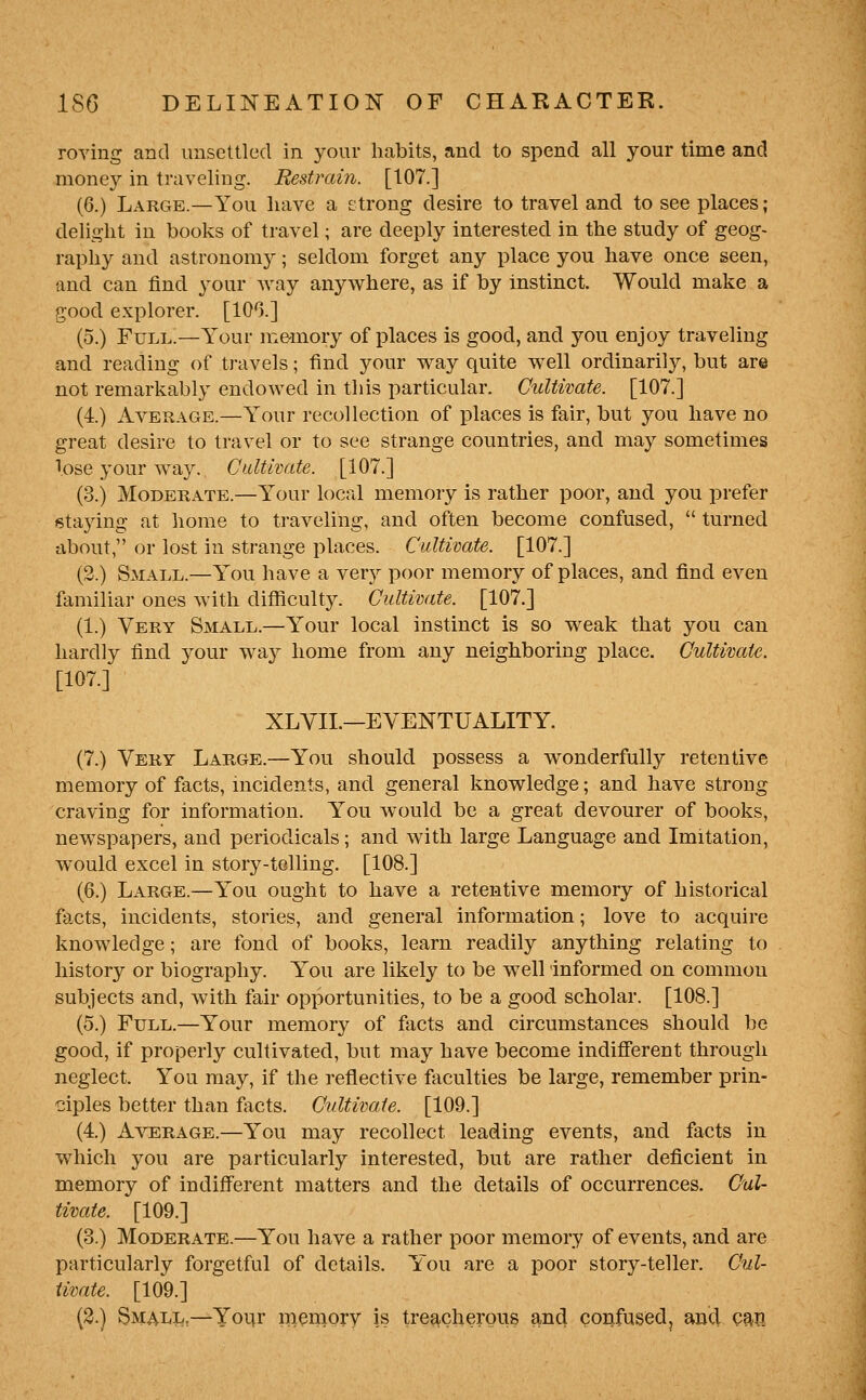 roving and unsettled in your habits, and to spend all your time and money in traveling. Restrain. [107.] (6.) Large.—You have a £;trong desire to travel and to see places ; delight in books of travel; are deeply interested in the study of geog- raphy and astronomy; seldom forget any place you have once seen, and can find your way anywhere, as if by instinct. Would make a good explorer. [100.] (5.) Full.—Your iixe-mory of places is good, and you enjoy traveling and reading of travels; find your way quite well ordinarily, but are not remarkably endowed in this particular. Cultwate. [107.] (4.) Average.—Your recollection of places is fair, but you have no great desire to travel or to see strange countries, and may sometimes lose your way. Cultivate. [107.] (3.) Moderate.—Your local memory is rather poor, and you prefer staying at home to traveling, and often become confused,  turned about, or lost in strange places. Cultivate. [107.] (2.) Small.—You have a very poor memory of places, and find even familiar ones with difficulty. Cultivate. [107.] (1.) Very Small.—Your local instinct is so weak that you can hardly find your way home from any neighboring place. Cultivate. [107.] XLVII.—EVENTUALITY. (7.) Very Large.—You should possess a wonderfully retentive memory of facts, incidents, and general knowledge; and have strong craving for information. Y^'ou Avould be a great devourer of books, newspapers, and periodicals; and with large Language and Imitation, would excel in story-tolling. [108.] (6.) Large.—You ought to have a retentive memory of historical facts, incidents, stories, and general information; love to acquire knowledge; are fond of books, learn readily anything relating to history or biography. You are likely to be well informed on common subjects and, with fair opportunities, to be a good scholar. [108.] (5.) Full.—Your memory of fiicts and circumstances should be good, if properly cultivated, but may have become indifferent through neglect. You may, if the reflective faculties be large, remember prin- ciples better than facts. Cultiimte. [109.] (4.) A\':erage.—You may recollect leading events, and facts in which you are particularly interested, but are rather deficient in memory of indifferent matters and the details of occurrences. Cul- timte. [109.] (3.) Moderate.—You have a rather poor memory of events, and are particularly forgetful of details. Y'ou are a poor story-teller. Cul- timte. [109.] (3.) Small,—Yo\\t meniory is treacherous and confused, ancl Qm