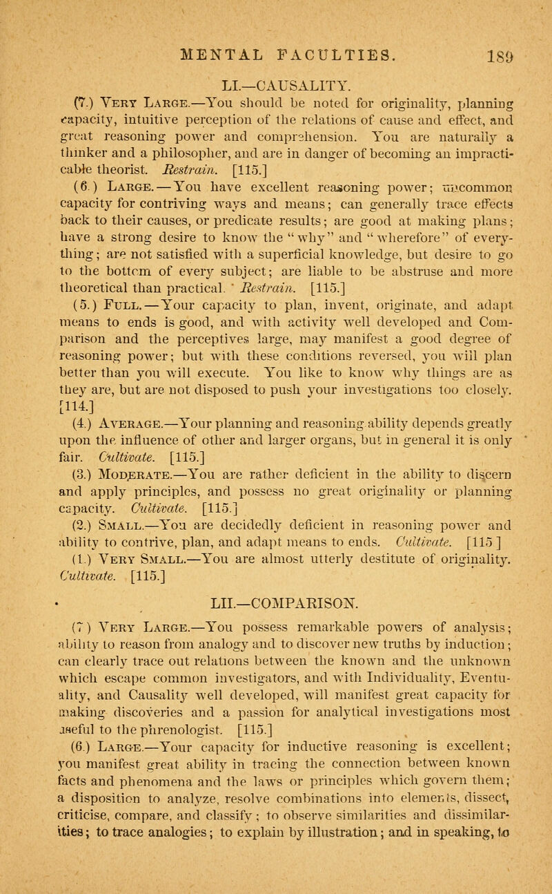 LI.—CAUSALITY. (7.) Very Large.—You should be noted for originality, jjlanning r*apacity, intuitive perception of the relations of cause and effect, and great reasoning power and comprehension. You are naturail}^ a thinker and a philosopher, and are in danger of becoming an impracti- cable theorist. Restrain. [115.] (6.) Large. — You have excellent reasoning power; uiACommoij capacity for contriving w^ays and means; can generally trace effects back to their causes, or predicate results; are good at making plans; have a strong desire to know the why and wherefore of every- tliing; are not satisfied with a superficial knowledge, but desire to go to the bottom of every subject; are liable to be abstruse and more theoretical than practical.  JResfrain. [115.] (5.) Full.—Your capacity to plan, invent, originate, and adapt means to ends is good, and with activity well developed and Com- parison and the perceptives large, may manifest a good degree of reasoning power; but with these conditions reversed, you will plan better than you will execute. You like to know why things are as they are, but are not disposed to push your investigations too closel3^ [114.] (4.) Average.—Your planning and reasoning.ability depends greatly upon the influence of other and larger organs, but in general it is only fair. Cultivate. [115.] (3.) Moderate.—You are rather deficient in the ability to discern and apply principles, and possess no great originality or planning capacity. Cultivate. [115.] (2.) Small.^You are decidedly deficient in reasoning power and ability to contrive, plan, and adapt means to ends. Cultivate. [115 ] (1.) Very Small.—You are almost utterly destitute of originality. Cultivate. [115.] LIL—COMPARISOK (T) Very Large.—You possess remarkable powers of analysts; nbihty to reason from analogy and to discover new traths by induction ; can clearly trace out relations between the known and the unknown which escape common investigators, and with Individuality, Eventu- ahty, and Causality well developed, will manifest great capacity for making discoveries and a passion for analytical investigations most jseful to the phrenologist. [115.] (6.) Large.—Your capacity for inductive reasoning is excellent; 3'-ou manifest great ability in tracing the connection betw^een known facts and phenomena and the laws or principles which govern them; a disposition to analyze, resolve combinations into elements, dissect, criticise, compare, and classify; to observe similarities and dissimilar- ities ; to trace analogies; to explain by illustration; arid in speaking, to